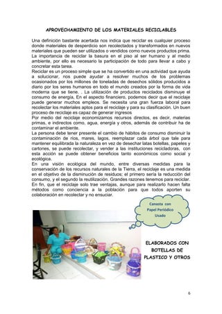 APROVECHAMIENTO DE LOS MATERIALES RECICLABLES

Una definición bastante acertada nos indica que reciclar es cualquier proceso
donde materiales de desperdicio son recolectados y transformados en nuevos
materiales que pueden ser utilizados o vendidos como nuevos productos prima.
La importancia de reciclar la basura en el piso al ser humano y al medio
ambiente, por ello es necesario la participación de todo para llevar a cabo y
concretar esta tarea.
Reciclar es un proceso simple que se ha convertido en una actividad que ayuda
a solucionar, nos puede ayudar a resolver muchos de los problemas
ocasionados por los millones de toneladas de desechos sólidos producidos a
diario por los seres humanos en todo el mundo creados por la forma de vida
moderna que se tiene. . La utilización de productos reciclados disminuye el
consumo de energía, En el aspecto financiero, podemos decir que el reciclaje
puede generar muchos empleos. Se necesita una gran fuerza laboral para
recolectar los materiales aptos para el reciclaje y para su clasificación. Un buen
proceso de reciclaje es capaz de generar ingresos
Por medio del reciclaje economizamos recursos directos, es decir, materias
primas, e indirectos como, agua, energía y otros, además de contribuir ha de
contaminar el ambiente.
La persona debe tener presente el cambio de hábitos de consumo disminuir la
contaminación de ríos, mares, lagos, reemplazar cada árbol que tale para
mantener equilibrada la naturaleza en vez de desechar latas botellas, papeles y
cartones, se puede recolectar, y vender a las instituciones recicladoras, con
esta acción se puede obtener beneficios tanto económicos como social y
ecológica.
En una visión ecológica del mundo, entre diversas medidas para la
conservación de los recursos naturales de la Tierra, el reciclaje es una medida
en el objetivo de la disminución de residuos; el primero sería la reducción del
consumo, y el segundo la reutilización. Grandes razones tenemos para reciclar.
En fin, que el reciclaje solo trae ventajas, aunque para realizarlo hacen falta
métodos como conciencia a la población para que todos aporten su
colaboración en recolectar y no ensuciar.

                                                            Canasta con
                                                              PROYECTOS
                                                           Papel Periódico
                                                               Usado




                                                          ELABORADOS CON
                                                             BOTELLAS DE
                                                          PLASTICO Y OTROS




                                                                                6
 