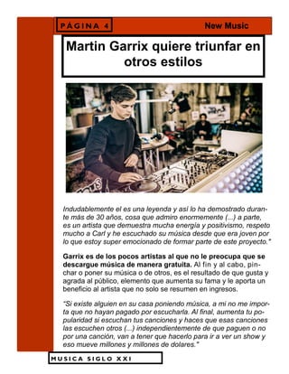M U S I C A S I G L O X X I
Martin Garrix quiere triunfar en
otros estilos
Indudablemente el es una leyenda y así lo ha demostrado duran-
te más de 30 años, cosa que admiro enormemente (...) a parte,
es un artista que demuestra mucha energía y positivismo, respeto
mucho a Carl y he escuchado su música desde que era joven por
lo que estoy super emocionado de formar parte de este proyecto."
Garrix es de los pocos artistas al que no le preocupa que se
descargue música de manera gratuita. Al fin y al cabo, pin-
char o poner su música o de otros, es el resultado de que gusta y
agrada al público, elemento que aumenta su fama y le aporta un
beneficio al artista que no solo se resumen en ingresos.
“Si existe alguien en su casa poniendo música, a mi no me impor-
ta que no hayan pagado por escucharla. Al final, aumenta tu po-
pularidad si escuchan tus canciones y haces que esas canciones
las escuchen otros (...) independientemente de que paguen o no
por una canción, van a tener que hacerlo para ir a ver un show y
eso mueve millones y millones de dolares."
P Á G I N A 4 New Music
 
