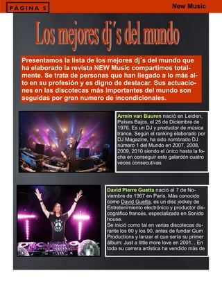 Presentamos la lista de los mejores dj´s del mundo que
ha elaborado la revista NEW Music compartimos total-
mente. Se trata de personas que han llegado a lo más al-
to en su profesión y es digno de destacar. Sus actuacio-
nes en las discotecas más importantes del mundo son
seguidas por gran numero de incondicionales.
P Á G I N A 5
Armin van Buuren nació en Leiden,
Países Bajos, el 25 de Diciembre de
1976. Es un DJ y productor de música
trance. Según el ranking elaborado por
DJ Magazine, ha sido nombrado DJ
número 1 del Mundo en 2007, 2008,
2009, 2010 siendo el único hasta la fe-
cha en conseguir este galardón cuatro
veces consecutivas
David Pierre Guetta nació el 7 de No-
viembre de 1967 en París. Más conocido
como David Guetta, es un disc jockey de
Entretenimiento electrónico y productor dis-
cográfico francés, especializado en Sonido
house.
Se inició como tal en varias discotecas du-
rante los 80 y los 90, antes de fundar Gum
Productions y lanzar el que sería su primer
álbum: Just a little more love en 2001. . En
toda su carrera artística ha vendido más de
New Music
 