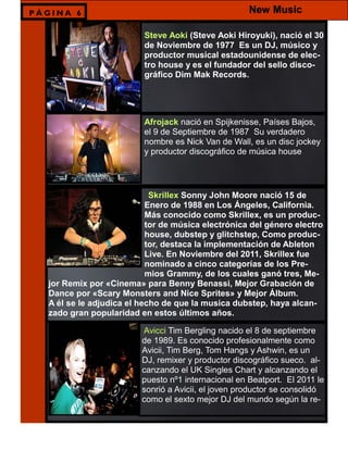 Steve Aoki (Steve Aoki Hiroyuki), nació el 30
de Noviembre de 1977 Es un DJ, músico y
productor musical estadounidense de elec-
tro house y es el fundador del sello disco-
gráfico Dim Mak Records.
Afrojack nació en Spijkenisse, Países Bajos,
el 9 de Septiembre de 1987 Su verdadero
nombre es Nick Van de Wall, es un disc jockey
y productor discográfico de música house
Skrillex Sonny John Moore nació 15 de
Enero de 1988 en Los Ángeles, California.
Más conocido como Skrillex, es un produc-
tor de música electrónica del género electro
house, dubstep y glitchstep, Como produc-
tor, destaca la implementación de Ableton
Live. En Noviembre del 2011, Skrillex fue
nominado a cinco categorías de los Pre-
mios Grammy, de los cuales ganó tres, Me-
jor Remix por «Cinema» para Benny Benassi, Mejor Grabación de
Dance por «Scary Monsters and Nice Sprites» y Mejor Álbum.
A él se le adjudica el hecho de que la musica dubstep, haya alcan-
zado gran popularidad en estos últimos años.
Avicci Tim Bergling nacido el 8 de septiembre
de 1989. Es conocido profesionalmente como
Avicii, Tim Berg, Tom Hangs y Ashwin, es un
DJ, remixer y productor discográfico sueco. al-
canzando el UK Singles Chart y alcanzando el
puesto nº1 internacional en Beatport. El 2011 le
sonrió a Avicii, el joven productor se consolidó
como el sexto mejor DJ del mundo según la re-
P Á G I N A 6 New Music
 