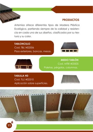 Artemisa ofrece diferentes tipos de Madera Plástica
Ecológica, partiendo siempre de la calidad y resisten-
cia en cada uno de sus diseños, clasificados por su tex-
tura y su color.
PRODUCTOS
TABLONCILLO
Cod. TBL1402506
Pisos exteriores, bancas, mesas.
MEDIO TABLÓN
Cod. MTB1403505
Paletas, pérgolas, columnas.
TABLILLA HD
Cod. TLL1402510
Aplicación sobre superficies.
11
 
