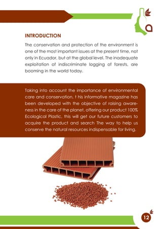 The conservation and protection of the environment is
one of the most important issues at the present time, not
only in Ecuador, but at the global level. The inadequate
exploitation of indiscriminate logging of forests, are
booming in the world today.
Taking into account the importance of environmental
care and conservation, t his informative magazine has
been developed with the objective of raising aware-
ness in the care of the planet, offering our product 100%
Ecological Plastic, this will get our future customers to
acquire the product and search The way to help us
conserve the natural resources indispensable for living.
INTRODUCTION
12
 