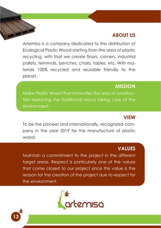 Artemisa is a company dedicated to the distribution of
Ecological Plastic Wood starting from the area of plastic
recycling, with that we create floors, corners, industrial
pallets, terminals, benches, chairs, tables, etc. With ma-
terials 100% recycled and reusable friendly to the
planet.
ABOUT US
Maintain a commitment to the project in the different
target areas. Respect is particularly one of the values
that come closest to our project since this value is the
reason for the creation of the project due to respect for
the environment.
VALUES
Make Plastic Wood that innovates the way of construc-
tion replacing the traditional wood taking care of the
environment.
MISSION
To be the pioneer and internationally, recognized com-
pany in the year 2019 for the manufacture of plastic
wood.
VIEW
13
 