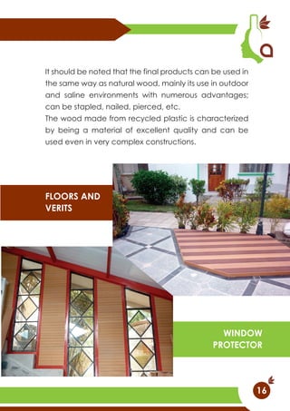 It should be noted that the final products can be used in
the same way as natural wood, mainly its use in outdoor
and saline environments with numerous advantages;
can be stapled, nailed, pierced, etc.
The wood made from recycled plastic is characterized
by being a material of excellent quality and can be
used even in very complex constructions.
FLOORS AND
VERITS
WINDOW
PROTECTOR
16
 