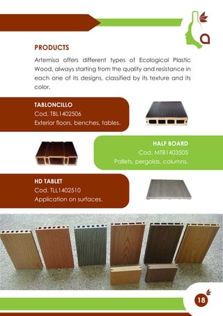 Artemisa offers different types of Ecological Plastic
Wood, always starting from the quality and resistance in
each one of its designs, classified by its texture and its
color.
PRODUCTS
TABLONCILLO
Cod. TBL1402506
Exterior floors, benches, tables.
HALF BOARD
Cod. MTB1403505
Pallets, pergolas, columns.
HD TABLET
Cod. TLL1402510
Application on surfaces.
18
 