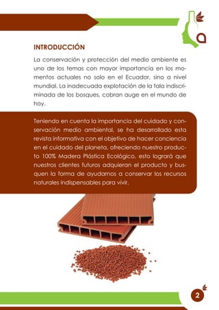2
La conservación y protección del medio ambiente es
uno de los temas con mayor importancia en los mo-
mentos actuales no solo en el Ecuador, sino a nivel
mundial. La inadecuada explotación de la tala indiscri-
minada de los bosques, cobran auge en el mundo de
hoy.
Teniendo en cuenta la importancia del cuidado y con-
servación medio ambiental, se ha desarrollado esta
revista informativa con el objetivo de hacer conciencia
en el cuidado del planeta, ofreciendo nuestro produc-
to 100% Madera Plástica Ecológico, esto logrará que
nuestros clientes futuros adquieran el producto y bus-
quen la forma de ayudarnos a conservar los recursos
naturales indispensables para vivir.
INTRODUCCIÓN
 
