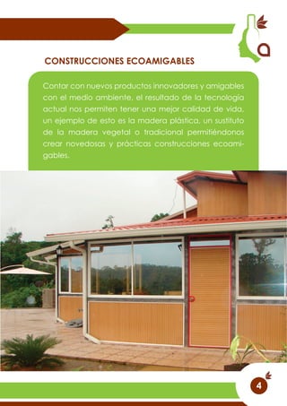 Contar con nuevos productos innovadores y amigables
con el medio ambiente, el resultado de la tecnología
actual nos permiten tener una mejor calidad de vida,
un ejemplo de esto es la madera plástica, un sustituto
de la madera vegetal o tradicional permitiéndonos
crear novedosas y prácticas construcciones ecoami-
gables.
CONSTRUCCIONES ECOAMIGABLES
4
 