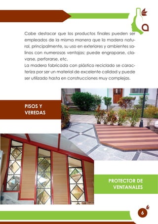 Cabe destacar que los productos finales pueden ser
empleados de la misma manera que la madera natu-
ral, principalmente, su uso en exteriores y ambientes sa-
linos con numerosas ventajas; puede engraparse, cla-
varse, perforarse, etc.
La madera fabricada con plástico reciclado se carac-
teriza por ser un material de excelente calidad y puede
ser utilizado hasta en construcciones muy complejas.
PISOS Y
VEREDAS
PROTECTOR DE
VENTANALES
6
 