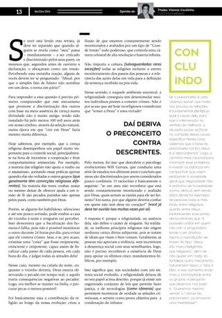 S
e você está lendo esta revista, já
deve ter reparado que quando al-
guém se revela como “ateu” passa
– imediatamente – a ser criticado
e discriminado pelos seus pares, os
mesmos que, segundos antes de ouvirem a
declaração, o abraçavam como um irmão.
Percebendo essa estranha reação, alguns de
vocês devem ter se perguntado: “Afinal, por
que o simples fato de fulano não acreditar
em um deus, o torna um pária?”.
Para responder a essa questão é preciso pri-
meiro compreender que este mecanismo
que promove a discriminação dos outros
com base na mera ausência de crença numa
divindade não é muito antigo, tendo sido
instalado há pelo menos 100 mil anos atrás
em nosso cérebro, através da seleção natural,
numa época em que “crer em Deus” fazia
mesmo muita diferença.
Hoje sabemos, por exemplo, que a crença
religiosa desempenhou um papel muito im-
portante para o controle social, principalmen-
te na hora de incentivar a cooperação e frear
comportamentos antissociais. Por exemplo,
a maioria das religiões não apoia o roubo ou
o assassinato, aceitando essas práticas apenas
quando elas são voltadas a outros grupos (que
geralmente têm convicções religiosas dife-
rentes). Na maioria das vezes: roubar, matar
ou mesmo deixar de oferecer ajuda a um ir-
mão de fé são pecados punidos não apenas
pelos pares, como também por Deus.
Porém, se alguém for habilidoso, silencioso
e até um pouco sortudo, pode roubar a casa
do vizinho à noite e ninguém vai perceber.
Isso demonstra que a fiscalização dos ho-
mens é falha, pois não é possível monitorar
o outro durante 24 horas por dia, para evitar
que ele cometa crimes. Mas, e se, por acaso,
existisse uma “coisa” que fosse onipresente,
onisciente e onipotente, capaz assim de fis-
calizar cada passo de cada pessoa, em cada
hora do dia, e julgar todas as atitudes dela?
Nesse caso, mesmo na calada da noite, en-
quanto o vizinho dormia, Deus estaria ob-
servando o pecado em tempo real, e aquilo
traria consequências negativas ao pecador.
Logo, era melhor se manter na linha, e pro-
curar pecar o menos possível!
Foi basicamente essa a contribuição da re-
ligião ao longo da nossa evolução: criou a
ilusão de que estamos constantemente sendo
monitorados e avaliados por um tipo de “Gran-
de Irmão” todo poderoso, que controla uma câ-
mera celestial de alta resolução e bateria infinita.
Não importa a cultura (salvaguardadas raras
exceções) todas as religiões incluem o eterno
monitoramento dos passos das pessoas e a rele-
vância das ações delas em vida para a definição
da sentença recebida na pós-vida.
Nesse sentido, e naquele ambiente ancestral, a
religiosidade conseguia sim desestimular mui-
tos indivíduos prestes a cometer crimes. Não é
por acaso que até hoje os religiosos consideram
que “temer a Deus” é uma virtude!
DSSDDSADDaí deriva
o preconceito
contra
descrentes.
Pelo menos, foi isso que descobriu o psicólogo
evolucionista Will Gervais, que conduziu uma
série de estudos nos últimost anos e concluiu que
ateus são discriminados por serem considerados
pouco confiáveis. O raciocínio é basicamente o
seguinte: “se um ateu não reconhece que está
sendo constantemente monitorado e avaliado
por Deus, quais seriam as razões para ele ser ho-
nesto? Em suma, por que alguém deveria confiar
em quem não tem deus no coração?” (você já
deve ter ouvido isso muitas vezes por ai).
A resposta é: porque a religiosidade, ou ausência
dela, não define o caráter de ninguém. Na realida-
de, os melhores princípios religiosos não exigem
nenhuma crença divina subjacente, pois se tratam
de ideais que visam o bem comum. Geralmente, as
pessoas não apreciam a violência, nem incentivam
a desavença social com seus semelhantes, logo,
não é preciso reconhecer a existência de Deus
para apoiar os últimos cinco mandamentos bí-
blicos, por exemplo.
Isso significa que, nas sociedades com um sis-
tema social evoluído, a religiosidade deixou de
ter seu papel acima descrito, porque já existe um
organizado conjunto de leis que permite fazer
justiça, e de tecnologias (como câmeras) que
permitem monitorar de verdade as atitudes cri-
minosas, e servem como prova objetiva para a
condenação do infrator.
Se o preconceito é uma
“doença social”, que mata
aos poucos as relações,
é fundamental identificar
qual a causa dela, para
que a intervenção no
sentido de melhorar a
situação possa se focar
no combate dessa causa
específica. Nesse caso,
sabemos que a base do
preconceito contra ateus
é a “desconfiança”. Logo, o
caminho mais racional para
minimizar esse problema
é investir os esforços em
campanhas que visem
esclarecer à sociedade
geral que religiosidade não
é sinônimo de honestidade
(como, aliás, já vem sendo
feito). Afinal, há exemplos
de pessoas boas e más
tanto entre religiosos
quanto entre ateus.
Esclarecendo esse ponto,
demonstrando que “é
possível confiar em quem
não crê”, o prognóstico
tende a ser positivo.
Agora, a reprodução de
frases do tipo: “ateus
são mais inteligentes
que religiosos”, além de
não ajudar em nada, só
fortalece outro mecanismo
natural bem típico, o “Nós X
Eles”, e isso aumenta ainda
mais a animosidade entre
os grupos. A pergunta
que devemos nos fazer
é: “Queremos mesmo
vencer o “câncer do
preconceito”, ou provocar
uma metástase?”.
CON
CLu
indo
Set/Out 2014
13 Opinião de: Thales Vianna Coutinho
TVCChannelNews
 
