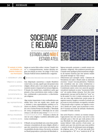 Muito se ouviu falar sobre o termo “Estado Lai-
co” e, consequentemente, muitas dúvidas sur-
gem em relação ao tema. No artigo 19 da Cons-
tituição Federal temos estabelecido o seguinte:
Essa disposição caracteriza o estado Brasileiro
como Laico, ou seja, aquele que não possui uma
religião oficial, pois é um estado secular que se
mantém neutro e imparcial nos temas religiosos.
É função do estado laico, estabelecer ações que
prezem a boa convivência entre credos e religi-
ões, combatendo o preconceito e a discrimina-
ção religiosa.
Algo muito importante é não confundirmos um
estado laico com um estado ateu, sendo que
o ateísmo e seus assemelhados também se in-
cluem no direito à liberdade religiosa. De acor-
do com o Jurista Pontes de Miranda a “liberdade
de crença compreende a liberdade de ter uma
crença e a de não ter uma crença” (Comentários
à Constituição de 1967). Portanto o direito de
não ter uma religião é também defendido pela
nossa constituição.
O Brasil, em sua laicidade tem como fator predo-
minante a inexistência de uma religião oficial, o
que não caracteriza o país como um estado ateu
ou partidário da não crença. Em teoria, ao menos
no Brasil prepondera o princípio da liberdade re-
Sociedade
e Religião
Estado Laico não é
Estado Ateu.
ligiosa tornando, portanto, o estado neutro em
questões religiosas. Não podemos permitir que
o estado tome qualquer posicionamento religio-
so da mesma maneira que este mesmo estado
não pode insurgir na “não crença”.
Observemos por exemplo várias Câmaras de
Vereadores em todo o Brasil onde se ostentam
enormes “cruzes” em seus plenários. Podemos
sim considerar este ato como tendencioso e
uma afronta à laicidade estabelecida pela nossa
Constituição assim como nos casos de quando
vereadores instituem os seus “momentos bíbli-
cos” em seções destas câmaras. Você deve estar
perguntando, mas que mal há afinal em “rezar” an-
tes da sessão? Se você é cristão certamente não vê
este ato como algo tendencioso, porém pense da
seguinte maneira, imagine o vereador X rezando um
pai nosso no início da sessão, em seguida o vereador
Y discorrendo sobre o ateísmo, em seguida o verea-
dor Z dando um “passe” para os presentes o verea-
dor H rezando um trecho do talmude e finalmente,
o vereador U lendo o alcorão.
Isso seria bizarro e cômico ao mesmo tempo.
Logicamente isso não ocorre, mas serve como
exemplo para o fato de que toda pessoa tem
sua liberdade de credo garantida pela consti-
tuição federal. Cabe, porém o bom senso ao
estado para que não permita que seus prédios
e sessões sirvam de palanques para propagan-
da religiosa, pois a “fé” de um não pode ferir
ou desrespeitar a “fé” ou a “ausência de fé” de
“É vedado à União,
aos Estados, ao
Distrito Federal e
aos Municípios:
I - estabelecer cultos
religiosos ou igrejas,
subvencioná-los,
embaraçar-lhes o
funcionamento ou
manter com eles ou
seu representantes
relações de
dependência ou
aliança, ressalvada,
na forma da lei,
a colaboração de
interesse público.”
14 SOCIEDADE
 