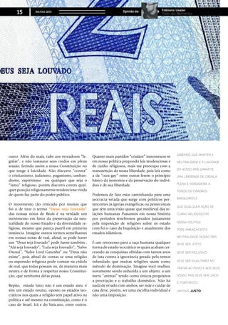 outro. Além do mais, cabe aos vereadores “le-
gislar”, e não instaurar seus credos em plena
sessão, ferindo assim a nossa Constituição no
que tange à laicidade. Não discorro “contra”
o cristianismo, judaísmo, paganismo, umban-
dismo, espiritismo ou qualquer que seja o
“ismo” religioso, porém discorro contra qual-
quer posição religiosamente tendenciosa vinda
de quem faz parte do poder público.
O movimento tão criticado por muitos que
foi o de tirar o termo “Deus seja louvado”
das nossas notas de Reais é na verdade um
movimento em favor da preservação da neu-
tralidade do nosso Estado e da diversidade re-
ligiosa, mesmo que pareça pueril em primeira
instância. Imagine outros termos semelhantes
em nossas notas de real, afinal, se pode haver
um “Deus seja louvado” pode haver também ,
“Alá seja louvado”, “Lula seja louvado”, “Salve
Oxossi”, “Salve Lord Ganesha” ou “Deus não
existe”, pois afinal de contas se uma religião
ou expressão religiosa pode constar na cédula
de real, que todas possam ou, de maneira mais
neutra e de forma a respeitar nossa Constitui-
ção, que nenhuma delas possa.
Repito, estado laico não é um estado ateu, é
sim um estado neutro, oposto os estados teo-
cráticos nos quais a religião tem papel ativo na
política e até mesmo na constituição, como é o
caso de Israel, Irã e do Vaticano, entre outros.
Quanto mais partidos “cristãos” intrometem-se
em nossa política propondo leis tendenciosas e
de cunho religiosos, mais me preocupo com a
manutenção da nossa liberdade, pois leis como
a da “cura gay” entre outras ferem o princípio
básico da isonomia e da preservação do indiví-
duo e de sua liberdade.
Podemos de fato estar caminhando para uma
teocracia velada que surge com políticos per-
tencentes às igrejas evangélicas ou pentecostais
que têm uma visão quase que medieval das re-
lações humanas Passamos em nossa história
por períodos tenebrosos gerados justamente
pela imposição de religiões sobre os estado
com foi o caso da Inquisição e atualmente dos
estados islâmicos.
É um retrocesso para a raça humana qualquer
forma de estado teocrático os quais acabam cer-
ceando as conquistas obtidas com tantos anos
de luta contra à ignorância gerada pelo temor
infundado que muitas religiões usam como
método de dominação. Imagine você mulher,
novamente sendo reduzida a um objeto, a um
mero “animal” tendo como únicos propósitos
a procriação e o trabalho doméstico. Não há
nada de errado com ambos, ser mãe e cuidar de
casa deve, porém, ser uma escolha individual e
não uma imposição.
Sabemos que manter a
neutralidade e a laicidade
em nosso país garante
uma liberdade de crença
plena e verdadeira a
todos os cidadãos
brasileiros e
que qualquer ação de
cunho religioso em
nossa política
pode ameaçar esta
neutralidade. Nosso país
deve ser justo,
deve ser inclusivo,
deve ser igualitário no
tratar ao povo e aos seus,
nosso país deve ser laico
e, portanto,
um país justo.
Set/Out 2014
15 Opinião de: Fabiano Uesler
Todo dia Blumenau
 