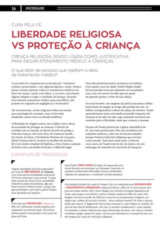 Cura pela Fé:
Liberdade Religiosa
vs Proteção à Criança
Crença religiosa sendo usada como justificativa
para negar atendimento médico a crianças.
O que dizer de pessoas que rejeitam a ideia
de tratamento médico?
A Igreja Assembleia da Fé foi responsável
por mais de 100 mortes de crianças
e por uma taxa de mortalidade materna de
870 vezes maior que a taxa normal. A causa
mais comum de morte foi de mortalidade
infantil em partos domiciliares, algo que
hoje é raro na “Ciência Cristã”, porque eles
agora permitem o pré-natal e partos hospita-
lares atendidos por médicos.
Josef Smith, oito anos de idade, foi espancado até a
morte durante um exorcismo no Tennessee. Seus pais, os
membros da Remnant Fellowship, foram considerados
culpados de assassinato e condenado à prisão perpétua.
Nos Estados Unidos Um casal de Oregon City, foi condenado por assassinato
e negligência criminosa, depois de deixar o filho de 16 anos morrer sem
procurar ajuda médica. Jeff e Marci Beagley são membros da igreja Seguidores de
Cristo, que prega a cura pela fé e rejeita cuidados médicos.O filho do casal, Neil
Beagley, morreu em junho de 2008 por causa de um entupimento congênito nos
órgãos que cuidam da excreção urinária – uma condição tratável. Ele tinha a doença
desde que nasceu. O julgamento durou duas semanas e o júri chegou ao veredito, de-
pois de dois dias de deliberação. Dez dos 12 jurados consideraram o casal culpado.
Na Austrália, a justiça ordenou um rapaz testemunha de jeová, com câncer a receber
transfusão sangue, apesar do rapaz e de seus pais delimitarem a vontade de não rece-
ber sangue por conta de convicções religiosas.
Exemplos de processos:
Uma mãe que espancou e sufocou o
filho foi condenada à prisão perpétua por
assassinato em primeiro grau. Ela aceitou
de bom grado a sua punição como parte do
plano de Deus.
A cura pela fé é amplamente praticada por “cientistas”
cristãos, pentecostais, e em algumas Igrejas e seitas. Muitos
desses crentes rejeitam todos os tratamentos médicos em
favor de oração, unção com óleos, e, às vezes, exorcismos.
Alguns chegam a negar a realidade da doença. Quando
eles rejeitam tratamento médico para seus filhos, eles
podem ser culpados de negligência e homicídio?
Até recentemente, as leis religiosas tinha um escudo
que as protegia da acusação, mas as leis estão
mudando, assim como as atitudes públicas.
A liberdade de religião entrou em conflito com o dever
da sociedade de proteger as crianças. O direito de
acreditar não se estende ao direito de pôr em perigo a
vida das crianças. Um novo livro de Cameron Stauth,
Em Nome de Deus: A Verdadeira História da Luta para
Salvar Crianças da Fé, fornece os detalhes de sua luta.
Ele é um mestre contador de histórias, o livro chama a atenção
do leitor como um thriller de ficção e é difícil de largar.
Uma das primeiras mortes aconteceu em Indiana.
Com quatro anos de idade, Natali Alegria Mudd
foi encontrada morta por detetives em sua própria
casa, com um tumor no olho que era quase
tão grande quanto o resto de sua cabeça.
Na cena horrível, um sargento da polícia encontrou trilhas
horizontais de sangue ao longo das paredes da casa. As
trilhas correspondiam à altura da cabeça da menina. Natali
aparentemente estava encostada na parede enquanto ela
arrastou-se de sala em sala, cega, tentando encontrar um
caminho para a liberdade, antes que o tumor a matasse.
Os pais de Natali pertenciam à Igreja Assembleia da
Fé, um ramo pentecostal. Eles não acreditam nos
cuidados médicos, e eles não foram processados
porque Indiana tinha leis religiosas que serviam
como escudo. Dois anos mais tarde, a irmã de
cinco anos, de Natali morreu de um tumor, em seu
estômago do tamanho de uma bola de basquete.
1 3
2
4
16 SOCIEDADE
 