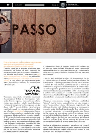 É natural, então, que os religiosos se ressintam deste
crescimento do número de ateus, sobretudo nos
meios de comunicação. Até porque há uma relação –
não absoluta, mas existente – entre a educação (que
produz muitos formadores de opinião) e o pensamento
crítico (terreno fértil para o ceticismo e, em sua esteira, o
ateísmo). E, claro, farão o que sempre fizeram: tentar
deter o crescimento da descrença. Sua principal arma:
a discriminação!
Para muitos ateus criados em famílias ou comuni-
dades religiosas, declarar sua descrença não é uma
opção. Temem o esperado preconceito que sofrerão
em suas casas, trabalhos e relações sociais. Este medo
é totalmente compreensível. Como podem ser aju-
dados, então? A resposta é fácil, e ela se baseia na
experiência passada por outras parcelas da sociedade
que sofreram (e ainda sofrem) discriminação. Grupos
quem combatem o racismo, associações que apoiam
pessoas com deficiências físicas e mentais e entidades
de defesa dos direitos homossexuais adotam a estra-
tégia eficaz de incentivar aqueles que sofrem discrimi-
nação a aceitarem sua natureza, condição ou opção,
e a se declararem publicamente como tais. Nos casos
como os dos negros e dos homossexuais, a estratégia
vai além, ao esclarecer a estas vítimas de preconceito
que elas têm todo o direito de afirmarem sua satisfa-
ção por pertencerem a estes grupos!
E é esta a melhor forma de combater o preconceito também con-
tra ateus, de forma pacífica e nem por isto menos contundente.
Devemos nos anunciar como descrentes, céticos e racionalistas, e
mostrar não só como o ateísmo é transformador, mas a sua acei-
tação também.
A eficácia desta mensagem é dupla. Em primeiro lugar, ela aju-
da aqueles ateus que se mantêm ocultos por serem solitários em
sua descrença, a saberem que não estão sozinhos. Isto os incentiva
a “saírem dos seus armários”, confiantes de que há muitos que
coadunam de seu posicionamento racionalista. É uma tendência
de feedback positivo: quanto mais ateus se assumirem como tais,
mais ateus serão encorajados a também adotar a mesma postura.
E conforme estes descrentes vão se unido, as comunidades ateístas
vão crescendo, fortalecendo-se a ponto de se tornar entidades que
atuam inclusive juridicamente para lutar contra a discriminação.
O segundo ponto em que a estratégia é eficiente é a visibilidade
“externa”, ou seja, como a sociedade como um todo enxerga os
ateus. Neste sentido, o volume é diretamente proporcional à sig-
nificância. Quantos mais cidadãos declararem-se como descren-
tes, maior será a visibilidade das demandas deste público, como
o combate à intolerância e o fomento à laicidade. Além disto, é
preciso mostrar que ateus não são bichos-de-sete-cabeças e que o
ateísmo não é sinal de imoralidade. E isso só será possível quando
o cidadão mediano descobrir que o seu vizinho, o seu colega de
futebol, o professor do seu filho ou mesmo o seu primo é ateu, e
mesmo assim não deixa de ser uma pessoa digna e honesta.
Declarar-se publicamente como ateu e não admitir - de forma al-
guma - sofrer discriminação é o primeiro passo para exigir que
os descrentes não sejam tratados como uma subcategoria de cida-
dãos, sem voz e sem representatividade!
Ateus,
“saiam do
armário”!
Pela primeira vez na história da humanidade,
temos ateus e agnósticos compondo
parcelas significativas da sociedade.
Set/Out 2014
19 Opinião de:
David Ayrolla
Papo de Primata
 