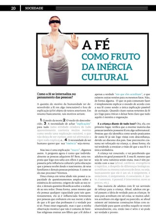 Como a fé se internaliza no
pensamento das pessoas?
A questão do motivo da humanidade ter de-
senvolvido a fé em algo inescrutável e fora de
explicação já foi objeto de textos anteriores. Em
resumo basicamente, tais motivos seriam:
1: O medo da morte,2: O medo do desconhe-
cido, 3: A necessidade de achar “explicações”
para tudo (uma entidade criadora de tudo
aparentemente contenta muitas mentes
como sendo uma explicação razoável, o que
não deixa de ser curioso, pois tal afirmação a
rigor nada explica), e... 4: A necessidade do ser
humano querer que sua “essência” seja eterna.
Mas isso é uma explicação “macro”, digamos
assim. A pergunta agora é como que individu-
almente as pessoas adquirem fé? Bem, uma res-
posta que logo nos salta aos olhos é que isso se
passaria pela influência cultural e pela educação
que a pessoa recebe desde o nascimento, de seus
familiares e demais pessoas próximas. E como se
dá esse processo? Veremos.
Uma criança em terna idade não possui a ca-
pacidade de questionamentos amplos sobre a
existência do universo, origem de tudo ao seu re-
dor, e demais questões filosóficas sobre a realida-
de ao seu redor. Dessa forma, antes mesmo que
ela possua qualquer capacidade para tais ques-
tionamentos, ela já é influenciada fortemente
por pessoas que embutem em sua mente a ideia
de que a fé que elas professam é a verdade por
si só. Posso estar enganado, mas o que a minha
observação mostra é que não é costume de famí-
lias religiosas ensinar aos filhos que a fé deles é
apenas a verdade “em que eles acreditam”, e que
existem outras versões para os mesmos fatos. Não,
de forma alguma. O que os pais costumam fazer
é simplesmente explicar o mundo de acordo com
a sua fé como sendo a única explicação passível
de aceitação. Quando citam outras vertentes da fé
já é logo para criticar e deixar bem claro que tudo
aquilo é mentira e enganação.
E a criança diante de tudo isso? Ora, ela, em
primeiro lugar, verifica que a enorme maioria das
pessoas também possuem fé em algo sobrenatural.
Pessoas que ela identifica como sendo praticantes
de outra fé já são logo vistas com desconfiança,
devido ao discurso dos pais. Esse preconceito cos-
tuma ser reforçado na criança, e, dessa forma, ela
vai tendendo a enraizar a visão de que a sua fé é a
única verdadeira.
A criança vai crescendo, e vai percebendo que
adultos em geral possuem fé. E essa fé, mesmo que
seja de uma natureza senão exata, mas é sim pa-
recida com a sua (afinal, católicos, evangélicos
e espíritas, a despeito de diferenças teológicas,
acreditam na mesma natureza de deus, ou seja,
basicamente que ele é um só, é onipotente, é
onisciente, é onipresente, é consciente, é jus-
to, é amoroso, é pessoal, é interventor, ouve as
preces, etc.).
Essa maioria de adultos com fé vai servindo
de reforço para a criança. Afinal, adultos em ge-
ral passam a ideia de verdade para as crianças. Se
seus pais acreditam em tal coisa, se muitos adul-
tos acreditam em algo igual ou parecido, se afinal
existem até inúmeras construções feitas com ex-
clusividade para quem acredita naquilo se reunir
semanalmente, ora, então isso é sério e só pode
ser verdade e pronto.
A Fé
como fruto
da inércia
cultural
20 SOCIEDADE
 