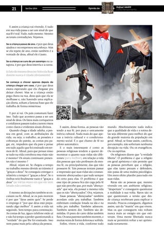 E assim a criança vai vivendo. E tudo
em sua vida passa a ser um sinal de que
sua fé é real. Tudo, tudo mesmo. Mesmo
as totais contradições. Vejamos.
Se a criança passa de ano, é por que deus
ajudou e recompensou seu esforço. Mas
se ela repete de ano, então também é a
vontade de deus, afinal ele é justo.
Se a criança se cura de um sarampo ou ca-
tapora, é por que deus interviu e a curou.
(o fato do mesmo deus ter feito ela ficar
doente nunca é citado obviamente)
Se começa a chover apenas depois da
criança chegar em casa, é por que deus
estava esperando que ela chegasse pra
deixar chover. Mas se a criança então
pega chuva na rua, deus quis que ela se
molhasse e, não havendo uma explica-
ção direta, soltam a famosa frase que ele
trabalha de forma misteriosa.
E por ai vai. Os pais costumam fazer
isso. Tudo que acontece passa a ser um
sinal de deus. Os fatos mais corriqueiros
e cotidianos passam todos a serem vistos
como claros e evidentes sinais divinos.
Quando chega a idade adulta, a pes-
soa em geral, com as atribulações da
vida, ou seja, o trabalho, as pressões e
cobranças do patrão, as contas pra pa-
gar, etc, impedem que ela pare e pense
em tudo aquilo que foi ensinado em ter-
mos de fé. Afinal, para que pensar nisso
se tudo na vida corrobora essa visão não
é mesmo? Os sinais continuam presen-
tes não é mesmo ?
Afinal, vejam só. Se chegou a tempo
no trabalho mesmo devido ao trânsito é
“graças a deus”. Se conseguiu entregar o
relatório a tempo é “graças a deus”. Se o
ônibus veio finalmente vazio é “graças a
deus” (as várias vezes em que ele vem
lotado não contam).
E mesmo as decepções também se en-
caixam na fé. Afinal, se os pais morrem
é por que “deus assim quis”. Se perde
o emprego é “por que deus está prepa-
rando algo melhor”. E assim a vida vai
seguindo. Sem tempo para contestação.
As contas de luz, água e telefone estão aí
e não há tempo a perder questionando a
“verdade” do que lhe foi ensinado. Isso
nem passa mais pela cabeça da pessoa.
E assim, dessa forma, as pessoas vão
tendo a sua fé, por pura e unicamente
inércia cultural. Nada mais do que ape-
nas a inércia cultural e o condiciona-
mento social. É o que chamo de fé no
piloto automático.
E o mais interessante é como as
pessoas religiosas tendem a querer de-
monstrar o quanto suas vidas são dife-
rentes (para melhor), em relação a vida
das pessoas que não professam da mes-
ma fé, ou principalmente, das que não
possuem fé. Tais pessoas tentam passar
a impressão que suas vidas são constan-
temente abençoadas e que tudo sempre
dá certo para elas. O problema é que
esse tipo de pessoa fica tão cega pela fé
que não percebe que, por mais “abenço-
ada” que seja, ela possui a mesma vida
que os não “abençoados”. Ora, vejamos.
Essas pessoas “abençoadas” também
acordam cedo pra trabalhar. Também
enfrentam condução lotada na ida e na
volta pro trabalho. Também adoecem.
Também sentem dor. Também são de-
mitidas. O pneu do carro delas também
fura. Os seus parentes também morrem, e
muitas vezes de forma dolorosa e sofrida.
Enfim, vivem a vida, conforme todo
mundo. Absolutamente nada indica
que a qualidade de vida e a rotina de-
las seja diferente para melhor do que
da grande maioria da população em
geral. Afinal, se fosse assim, católicos,
por exemplo, não sofreriam nenhuma
decepção na vida. Ou os evangélicos.
Ou os espíritas.
Os religiosos dizem que “a verdade
liberta”. O problema é que a religião
em geral aprisiona e não permite que
as pessoas percebam que a religião,
que elas tanto prezam e defendem,
não passa de uma muleta psicológica.
Um mero efeito placebo para tudo em
suas vidas.
Raras são as pessoas que, mesmo
vivendo em um ambiente religioso,
“despertam” e conseguem questionar
a realidade à sua volta. Raros são os
que questionam a versão que des-
de criança receberam para explicar o
mundo. Poucos conseguem, digamos
assim, sair da “matrix” em que vivem.
Mas os que conseguem não voltam
nunca mais ao estágio em que esti-
veram. Uma mente libertada nunca
mais se permitirá voltar a ser aprisio-
nada novamente.
Set/Out 2014
21 Opinião de:
Rafael MMPP
Livre Pensamento
 