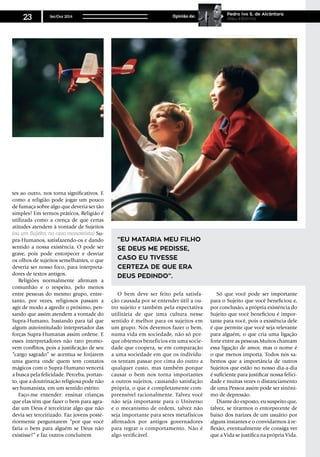 tes ao outro, nos torna significativos. E
como a religião pode jogar um pouco
de fumaça sobre algo que deveria ser tão
simples? Em termos práticos, Religião é
utilizada como a crença de que certas
atitudes atendem à vontade de Sujeitos
(ou um Sujeito, no caso monoteísta) Su-
pra-Humanos, satisfazendo-os e dando
sentido a nossa existência. O pode ser
grave, pois pode entorpecer e desviar
os olhos de sujeitos semelhantes, o que
deveria ser nosso foco, para interpreta-
dores de textos antigos.
Religiões normalmente afirmam a
comunhão e o respeito, pelo menos
entre pessoas do mesmo grupo, entre-
tanto, por vezes, religiosos passam a
agir de modo a agredir o próximo, pen-
sando que assim atendem a vontade do
Supra-Humano, bastando para tal que
algum autointitulado interpretador das
forças Supra-Humanas assim ordene. E
esses interpretadores não raro promo-
vem conflitos, pois a justificação de seu
“cargo sagrado” se acentua se forjarem
uma guerra onde quem tem contatos
mágicos com o Supra-Humano vencerá
a busca pela felicidade. Perceba, portan-
to, que a doutrinação religiosa pode não
ser humanista, em um sentido estrito.
Faço-me entender: ensinar crianças
que elas têm que fazer o bem para agra-
dar um Deus é terceirizar algo que não
devia ser terceirizado. Faz jovens poste-
riormente perguntarem “por que você
faria o bem para alguém se Deus não
existisse?” e faz outros concluírem
“eu mataria meu filho
se Deus me pedisse,
caso eu tivesse
certeza de que era
Deus pedindo”.
O bem deve ser feito pela satisfa-
ção causada por se entender útil a ou-
tro sujeito e também pela expectativa
utilitária de que uma cultura nesse
sentido é melhor para os sujeitos em
um grupo. Nós devemos fazer o bem,
numa vida em sociedade, não só por-
que obtemos benefícios em uma socie-
dade que coopera, se em comparação
a uma sociedade em que os indivídu-
os tentam passar por cima do outro a
qualquer custo, mas também porque
causar o bem nos torna importantes
a outros sujeitos, causando satisfação
própria, o que é completamente com-
preensível racionalmente. Talvez você
não seja importante para o Universo
e o mecanismo de ordem, talvez não
seja importante para seres metafísicos
afirmados por antigos governadores
para regrar o comportamento. Não é
algo verificável.
Só que você pode ser importante
para o Sujeito que você beneficiou e,
por conclusão, a própria existência do
Sujeito que você beneficiou é impor-
tante para você, pois a existência dele
é que permite que você seja relevante
para alguém, o que cria uma ligação
forte entre as pessoas.Muitos chamam
essa ligação de amor, mas o nome é
o que menos importa. Todos nós sa-
bemos que a importância de outros
Sujeitos que estão no nosso dia-a-dia
é suficiente para justificar nossa felici-
dade e muitas vezes o distanciamento
de uma Pessoa assim pode ser sinôni-
mo de depressão.
Diante do exposto, eu suspeito que,
talvez, se tirarmos o entorpecente de
baixo dos narizes de um usuário por
alguns instantes e o convidarmos à re-
flexão, eventualmente ele consiga ver
que a Vida se justifica na própria Vida.
Set/Out 2014
23 Opinião de:
Pedro Ivo S. de Alcântara
Ateu Informa
 