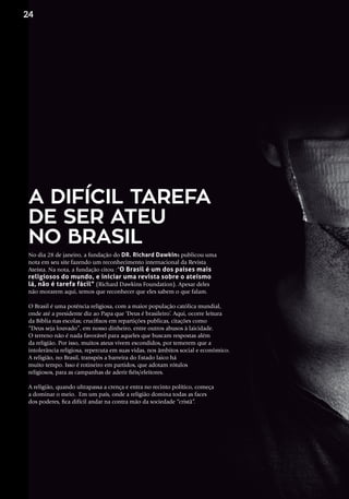No dia 28 de janeiro, a fundação do DR. Richard Dawkins publicou uma
nota em seu site fazendo um reconhecimento internacional da Revista
Ateísta. Na nota, a fundação citou :“O Brasil é um dos países mais
religiosos do mundo, e iniciar uma revista sobre o ateísmo
lá, não é tarefa fácil” (Richard Dawkins Foundation). Apesar deles
não morarem aqui, temos que reconhecer que eles sabem o que falam.
O Brasil é uma potência religiosa, com a maior população católica mundial,
onde até a presidente diz ao Papa que ‘Deus é brasileiro’. Aqui, ocorre leitura
da Bíblia nas escolas; crucifixos em repartições publicas, citações como
“Deus seja louvado”, em nosso dinheiro, entre outros abusos à laicidade.
O terreno não é nada favorável para aqueles que buscam respostas além
da religião. Por isso, muitos ateus vivem escondidos, por temerem que a
intolerância religiosa, repercuta em suas vidas, nos âmbitos social e econômico. 
A religião, no Brasil, transpôs a barreira do Estado laico há
muito tempo. Isso é rotineiro em partidos, que adotam rótulos
religiosos, para as campanhas de aderir fiéis/eleitores. 
A religião, quando ultrapassa a crença e entra no recinto político, começa
a dominar o meio.  Em um país, onde a religião domina todas as faces
dos poderes, fica difícil andar na contra mão da sociedade “cristã”.
A DIFÍCIL TAREFA
DE SER ATEU
NO BRASIL
24
 
