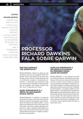 Por que Darwin é
tão importante?
Richard Dawkins: Darwin nos disse por que
existimos e essa não é uma pergunta fácil de res-
ponder. Não se trata apenas de nós, ateus, mas
de todos os seres vivos. O mundo dos seres vivos
é incrivelmente complexo e incrivelmente im-
provável - a menos que você entenda de onde
veio; parece que foi projetado; todos pensavam
que foi projetado; mas Darwin mostrou que
não. Essa é a importância de Darwin.
Quão convincente é a
prova de que Darwin
estava certo?
Richard Dawkins: A evidência é convincente
de que Darwin estava certo. Nós somos descen-
dentes de animais mais simples; somos descen-
dentes de bactérias em última análise, e somos
primos de chimpanzés. Darwin não estava certo
sobre tudo - ele errou em relação a genética, por-
que não se sabia o suficiente sobre genética na
época, mas o ponto essencial de que nós somos
primos diretos de macacos e cangurus, polvos e
bactérias é incontestável.
Quão foi importante a
influência de Darwin
em perceber nosso
lugar no mundo?
Richard Dawkins: A raça humana tem tido
uma série de retrocessos. Aprendemos com Gali-
leu que a Terra não era o centro do Universo; Da-
rwin fez a mesma coisa em relação às criaturas
vivas. Já pensamos que fôssemos o ápice da cria-
ção, feitos à imagem e semelhança de Deus, mas
agora sabemos que somos primos de 10 milhões
de outras espécies - um pequeno galho em uma
grande arbusto com ramificações enterradas em
algum lugar nas profundezas deste arbusto e não
há nada de especial na posição dos seres huma-
nos na criação. Há coisas especiais sobre nós,
como o fato de que somos mais espertos do que
outros animais e possuímos a linguagem, mas,
no entanto, somos apenas primos de todos os
outros seres vivos.
Clinton
Richard Dawkins
(Nairóbi, 26 de
março de 1941)
é um etólogo,
biólogo evolutivo
e escritor
britânico.
É fellow emérito
do New College,
da Universidade
de Oxford, e foi
Professor
para a
Compreensão
Pública da
Ciência em Oxford,
entre 1995 e 2008.
Professor
RICHARD DAWKINS
fala sobre Darwin
28
Via: National Geographic Channel
Entrevista
 