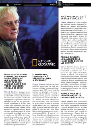 O que você acha das
pessoas que aderem
à ideia bíblica de
que a Terra tem
menos de 10.000
anos de idade e que
todos nós somos
criação de Deus?
Richard Dawkins: Qualquer pessoa
que ainda acredite que o mundo tem me-
nos de 10.000 anos de idade, como mui-
tos criacionistas acreditam, a melhor des-
culpa para eles é a ignorância lamentável.
Qualquer um que não seja ignorante e
que lhe foi mostrado as provas e ainda
acredita nisso, então deve haver algo de
errado com essa pessoa. Para lhe dar um
exemplo da magnitude do erro, acredi-
tar que o mundo tem menos de 10.000
anos, quando na verdade sabemos que
o mundo tem 4,6 bilhões de anos, é
equivalente a acreditar que a largura da
América do Norte de Nova York até São
Francisco é de menos de 10 metros. En-
tão, para acreditar nisso você tem que ser
incrivelmente ignorante ou louco.
O movimento
criacionista é
prejudicial para
a sociedade?
Richard Dawkins: Eu acho que é um
privilégio compreender de onde vie-
mos, um privilégio para todos nós que
nascemos após 1859, e que, negar às
crianças esse privilégio é perverso, é
uma privação que não deve ser dada a
nenhuma criança, quando a verdade é
tão incrivelmente emocionante. Quan-
do tivemos ancestrais relacionados
com todos os seres vivos, uma história
de quatro bilhões de anos de evolução
lenta e gradual, isso não é algo que se
possa facilmente levar em conta, mas o
esforço de fazer isso vale a pena. É um
belo pensamento que somos os herdei-
ros de quatro bilhões de anos de evo-
lução. Quando você coloca isso contra
as ideias míseras e insignificantes em
Gênesis, não há comparação, e é uma
privação triste a diminuição da opor-
tunidade de uma criança de ser negado
esse conhecimento.
Você ainda pode ter fé
em Deus e evolução?
Richard Dawkins: Há vários teólogos
que acreditam em deus e na evolução,
por isso, sim, é possível. Acho que é um
pouco difícil de fazer isso porque a prin-
cipal razão para acreditar em deus é a ex-
plicação para o mundo dos vivos. Uma
vez que isso acabou, o argumento mais
importante para deus foi deixado de
lado, e tudo o que resta são coisas como
a bíblia, o que é patético: qualquer tolo
pode ver que não foi escrita por deus, e
que ela não tem nenhuma autoridade
especial. Ou, o que sobra para você são
as experiências pessoais, tais como ‘deus
fala comigo’: se você estiver convencido
por isso, você está convencido por isso,
mas é muito fraco.
Por que devemos
nos alegrar pelo
nascimento de Char-
les Darwin?
Richard Dawkins: Porque Darwin é
sem dúvida o maior pensador que a
humanidade já produziu. Deve-se co-
locá-lo no topo junto com Galileu,
Einstein e Newton. Em relação aos
problemas que ele resolveu, talvez não
fosse tão difícil resolver como foi para
Einstein ou Newton, mas foi talvez tão
revolucionário no tocante a ideias pre-
concebidas. Darwin talvez tenha causa-
do, possivelmente, a maior revolução
no pensamento humano da própria
natureza do homem.
Por que você está
tão convencido de
que Deus não existe?
Richard Dawkins: Bem, eu realmente
não estou convencido de que Deus não
exista. Estou simplesmente invertendo
a questão ao dizer que não há razão
positiva para dizer que Deus exista e
que ele é, portanto, mais provável de
existir assim como a fada do dente ou
unicórnios cor-de-rosa. Então, por que
se preocupar de acreditar em algo onde
não há nenhuma evidência, quando há
tanta coisa para a qual há evidência e
você poderia passar a vida inteira apren-
dendo sobre isso?
Set/Out 2014
29 Tradução:
Luc Anderssen
Vlogger
 