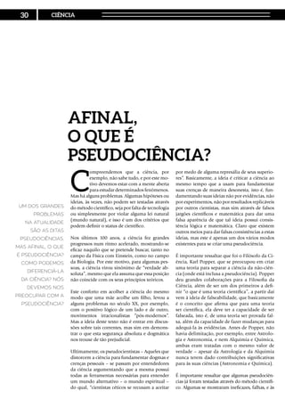 C
ompreendemos que a ciência, por
exemplo, não sabe tudo, e por este mo-
tivo devemos estar com a mente aberta
para estudar determinados fenômenos.
Mas há alguns problemas. Algumas hipóteses ou
ideias, às vezes, não podem ser testadas através
do método científico, seja por falta de tecnologia
ou simplesmente por violar alguma lei natural
(mundo natural), e isso é um dos critérios que
podem definir o status de científico.
Nos últimos 100 anos, a ciência fez grandes
progressos num ritmo acelerado, mostrando-se
eficaz naquilo que se pretende buscar, tanto no
campo da Física com Einstein, como no campo
da Biologia. Por este motivo, para algumas pes-
soas, a ciência virou sinônimo de “verdade ab-
soluta”, mesmo que ela assuma que essa posição
não coincide com os seus princípios teóricos.
Este conforto em acolher a ciência do mesmo
modo que uma mãe acolhe um filho, levou a
alguns problemas no século XX, por exemplo,
com o positivo lógico de um lado e de outro,
movimentos irracionalistas “pós-modernos”.
Mas a ideia deste texto não é entrar em discus-
sões sobre tais correntes, mas sim em demons-
trar o que esta segurança absoluta e dogmática
nos trouxe de tão prejudicial.
Ultimamente, os pseudocientistas – Aqueles que
distorcem a ciência para fundamentar dogmas e
crenças pessoais – se passam por entendedores
da ciência argumentando que a mesma possui
todas as ferramentas necessárias para entender
um mundo alternativo – o mundo espiritual –
do qual, “cientistas céticos se recusam a aceitar
por medo de alguma represália de seus superio-
res”. Basicamente, a ideia é criticar a ciência ao
mesmo tempo que a usam para fundamentar
suas crenças de maneira desonesta, isto é, fun-
damentando suas ideias não por evidências, não
por experimentos, não por resultados replicáveis
por outros cientistas, mas sim através de falsos
jargões científicos e matemática para dar uma
falsa aparência de que tal ideia possui consis-
tência lógica e matemática. Claro que existem
outros meios para dar falsas consistências a estas
ideias, mas este é apenas um dos vários modos
existentes para se criar uma pseudociência.
É importante ressaltar que foi o Filósofo da Ci-
ência, Karl Popper, que se preocupou em criar
uma teoria para separar a ciência da não-ciên-
cia (onde está inclusa a pseudociência). Popper
deu grandes colaborações para a Filosofia da
Ciência, além de ser um dos primeiros a defi-
nir “o que é uma teoria científica”, a partir daí
vem à ideia de falseabilidade, que basicamente
é o conceito que afirma que para uma teoria
ser científica, ela deve ter a capacidade de ser
falseada, isto é, de uma teoria ser provada fal-
sa, além da capacidade de fazer mudanças para
adequá-la às evidências. Antes de Popper, não
havia delimitação, por exemplo, entre Astrolo-
gia e Astronomia, e nem Alquimia e Química,
ambas eram tratadas com o mesmo valor de
verdade – apesar da Astrologia e da Alquimia
nunca terem dado contribuições significativas
para às suas ciências (Astronomia e Química).
É importante ressaltar que algumas pseudociên-
cias já foram testadas através do método científi-
co. Algumas se mostraram ineficazes, falhas, e às
Afinal,
o que é
pseudociência?
Um dos grandes
problemas
na atualidade
são as ditas
pseudociências.
Mas afinal, o que
é pseudociência?
Como podemos
diferenciá-la
da ciência? Nós
devemos nos
preocupar com a
pseudociência?
30 CIÊNCIA
 