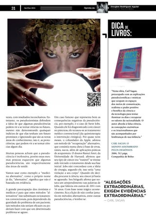 vezes, com resultados inconclusivos. En-
tretanto, os pseudocientistas defendem
a ideia de que algumas pseudociências
podem vir a se tornar ciências no futuro,
mesmo não demonstrando quaisquer
indícios de que elas tenham um futuro
promissor, e ignorando que são as novas
áreas do conhecimento, isto é, as proto-
ciências, que podem vir a se tornar ciên-
cias algum dia.
Muitas pessoas acham que a pseudo-
ciência é inofensiva, porém estas mes-
mas pessoas esquecem que algumas
pseudociências, são respectivamente
das áreas da saúde.
Vamos usar como exemplo a “medici-
na alternativa”, como o próprio nome
já diz, “alternativa”, significa que não é
baseada em evidência.
A grande preocupação dos cientistas e
médicos é para que estes métodos “al-
ternativos” não substituam os tratamen-
tos convencionais, pois dependendo da
gravidade do problema de um paciente,
tais métodos não seriam eficazes ou po-
deriam fazer com que um determinado
problema se agrave.
Um caso famoso que representa bem as
consequências negativas da pseudociên-
cia, por exemplo, é o caso de Steve Jobs.
Quando ele foi diagnosticado com câncer
no pâncreas, ele recusou-se ao tratamento
médico convencional (da quimioterapia
à intervenção cirúrgica). Por quase nove
meses, o cofundador da Apple, adotou
um método de “recuperação” alternativo,
que consistia numa dieta à base de ervas,
raízes, sucos, além de aplicações práticas
de acupuntura. O doutor Ramzi Amri, da
Universidade de Harvard, afirmou que
seu tipo de câncer era “tratável” se tivesse
sido iniciado o tratamento desde sua fase
inicial. Jobs não concordava com a ideia
de cirurgia, segundo ele, isso seria “uma
violação a seu corpo”. Quando ele deci-
diu procurar à ciência, seu câncer já havia
se agravado. Seu biógrafo afirma que no-
tava um arrependimento nas palavras de
Jobs, que faleceu em outros de 2011 com
56 anos. Com base neste trágico aconte-
cimento, fica a lição de não confiar jama-
tis em métodos alternativos, entre outras
pseudociências, e lembre-se:
“Alegações
extraordinárias,
exigem evidências
extraordinárias.”
— Carl Sagan.
“Nesta obra, Carl Sagan,
preocupado com as explicações
pseudocientíficas e místicas
que ocupam os espaços
dos meios de comunicação,
reafirma o poder positivo
e benéfico da ciência e
da tecnologia para tentar
iluminar os dias e recuperar
os valores da racionalidade. O
autor aborda à falsa ciência,
às concepções excêntricas
e os irracionalismos que
são acompanhados por
lembranças de sua infância.”
Carl Sagan: O
mundo assombrado
pelos demônios
2006, 512 págs,
Companhia de Bolso
Dica de
Livros:
Set/Out 2014
31 Opinião de:
Douglas Rodrigues Aguiar
Universo Racionalista
 