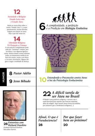 10
22
14
8
9
26 28 20
12
A complexidade, a perfeição
e a Predição em Biologia Evolutiva
Entendendo o Preconceito contra Ateus
à luz da Psicicologia Evolucionista
A difícil tarefa de
ser Ateu no Brasil
Afinal, O que é
Pseudociencia?
Sociedade e Religião:
Estado Laico não
é Estado Ateu:
Muito se ouviu falar sobre o
termo “Estado Laico” e, conse-
quentemente, muitas dúvidas
surgem em relação ao tema.
Veja o que diz nossa Lei.
Liberdade Religiosa
VS Proteção a Criança
A cura pela fé é amplamente prati-
cada por “cientistas” cristãos, pen-
tecostais, e em algumas Igrejas e
seitas. Muitos desses crentes rejeitam
todos os tratamentos médicos em
favor de oração, unção com óleos,
e, às vezes, exorcismos. Alguns che-
gam a negar a realidade da doença.
Pastor Adélio
Jesus Bêbado
Entrevista com
Richard Dawkins
Por que fazer
bem ao próximo?
HUMOR
O Brasil é uma potência religiosa, o terreno não é
nada favorável para aqueles que buscam respostas
além da religião. Aqui muitos ateus vivem escondidos,
por temerem que a intolerância religiosa [...]
Professor Richard Dawkins
fala sobre Darwin
6
 