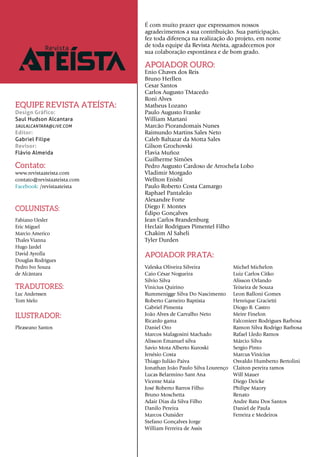 APOIADOR OURO:
Enio Chaves dos Reis
Bruno Herllen
Cesar Santos
Carlos Augusto TMacedo
Roni Alves
Matheus Lozano
Paulo Augusto Franke
William Martani
Marcão Piorandomais Nunes
Raimundo Martins Sales Neto
Caleb Baltazar da Motta Sales
Gilson Grochovski
Flavia Muñoz
Guilherme Simões
Pedro Augusto Cardoso de Arrochela Lobo
Vladimir Morgado
Wellton Enishi
Paulo Roberto Costa Camargo
Raphael Pantaleão
Alexandre Forte
Diego F. Montes
Édipo Gonçalves
Jean Carlos Brandenburg
Heclair Rodrigues Pimentel Filho
Chakim Al Saheli
Tyler Durden
APOIADOR PRATA:
Valeska Oliveira Silveira
Caio César Nogueira
Silvio Silva
Vinicius Quirino
Rummenigge Silva Do Nascimento
Roberto Carneiro Baptista
Gabriel Pimenta
João Alves de Carvalho Neto
Ricardo gama
Daniel Oro
Marcos Malagosini Machado
Alisson Emanuel silva
Savio Mota Alberto Kuroski
Jenésio Costa
Thiago Julião Paiva
Jonathan João Paulo Silva Lourenço
Lucas Belarmino Sant Ana
Vicente Maia
José Roberto Barros Filho
Bruno Moschetta
Adair Dias da Silva Filho
Danilo Pereira
Marcos Outsider
Stefano Gonçalves Jorge
William Ferreira de Assis
COLUNISTAS:
Fabiano Uesler
Eric Miguel
Marcio Americo
Thales Vianna
Hugo Jardel
David Ayrolla
Douglas Rodrigues
Pedro Ivo Souza
de Alcântara
TRADUTORES:
Luc Anderssen
Tom Melo
ILUSTRADOR:
Pleaseano Santos
EQUIPE REVISTA ATEÍSTA:
Design Gráfico:
Saul Hudson Alcantara
SAULALCANTARA@LIVE.COM
Editor:
Gabriel Filipe
Revisor:
Flávio Almeida
Michel Michelon
Luiz Carlos Citko
Alisson Orlando
Teixeira de Souza
Leon Balloni Gomes
Henrique Gracietti
Diogo B. Castro
Meire Finelon
Falconieer Rodrigues Barbosa
Ramon Silva Rodrigo Barbosa
Rafael Lledo Ramos
Márcio Silva
Sergio Pinto
Marcus Vinícius
Osvaldo Humberto Bertolini
Claiton pereira ramos
Will Mauer
Diego Deicke
Philipe Maory
Renato
Andre Batu Dos Santos
Daniel de Paula
Ferreira e Medeiros
É com muito prazer que expressamos nossos
agradecimentos a sua contribuição. Sua participação,
fez toda diferença na realização do projeto, em nome
de toda equipe da Revista Ateísta, agradecemos por
sua colaboração espontânea e de bom grado.
Contato:
www.revistaateista.com
contato@revistaateista.com
Facebook: /revistaateista
 