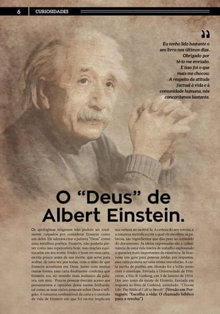 Os apologistas religiosos não podem ser total-
mente culpados por considerar Einstein como
um deles. Ele adorava citar a palavra “Deus” como
uma metáfora poética. Einstein, não poderia pre-
ver como isso repercutiria hoje, nas citações equi-
vocadas em seu nome. Então, é bom ver essa carta,
escrita pouco antes de sua morte, que serve para
acabar, de uma vez por todas, com o mito de que
Einstein acreditava em Deus. Junto com muitas
outras fontes, essa carta finalmente confirma que
Einstein era, no sentido mais realístico da pala-
vra, um ateu. Poucas pessoas tiveram acesso aos
pensamentos e opiniões dessa mente brilhante,
tal como as suas visões pessoais sobre Deus e reli-
gião. A natureza confessional da carta e o período
da vida de Einstein em que foi escrita implicam
sua certeza ao escrevê-la. A certeza do seu roteiro, e
a natureza metódica com a qual ele escolheu as pa-
lavras, são ingredientes que dão peso ao conteúdo
do documento. As ideias expressadas são a culmi-
nância de uma vida inteira de trabalho explorando
a questões mais importantes da existência. Se hou-
vesse um guia para pessoas ávidas por respostas,
essa carta poderia ser uma ótima introdução. A car-
ta escrita de punho, em Alemão foi a leilão junto
com o envelope. Enviada à Universidade de Prin-
ceton, a Eric B. Gutking, em 3 de Janeiro de 1954.
Um ano antes da morte de Einstein. Enviada em
resposta ao livro de Gutkind, intitulado: “Choose
Life: The Biblical Call to Revolt”. (Versão em Por-
tuguês: “Escolha a vida: O chamado bíblico
para a revolta”)
Eu tenho lido bastante o
seu livro nos últimos dias.
Obrigado por
tê-lo me enviado.
E isso foi o que
mais me chocou:
A respeito da atitude
factual à vida e à
comunidade humana, nós
concordamos bastante.
O “Deus” de
Albert Einstein.
6 CURIOSIDADES
 