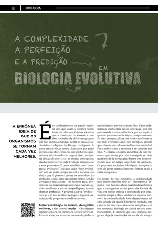 É
de conhecimento da grande maio-
ria dos que usam a internet como
fonte de informação sobre ciências
que a Evolução de Darwin é um
alvo rotineiro de diferentes grupos
que são contra a mesma, dentre os quais cria-
cionistas e adeptos do Design Inteligente. À
parte essas críticas, como chamamos por puro
preciosismo do termo, há um problema que,
embora relacionado em algum nível, merece
ser discutido por si só: as muitas concepções
erradas sobre a Teoria da Evolução darwiniana
e seus processos. É certo acreditar num “pro-
gresso evolutivo”, ou que quão “mais evoluí-
do” um ser mais complexo será o mesmo, ou
ainda que é possível prever os caminhos da
evolução, como não raramente vemos sendo
divulgado mídia afora? De maneira geral, pre-
domina no imaginário popular que evoluir sig-
nifica melhorar e assim progredir para, vamos
chamar, perfeição. A própria palavra “evoluir”
carrega em seu sentido coloquial alguma co-
notação de progresso e melhoramento.
Evoluir em biologia, no entanto, não significa
melhorar, e sim apenas mudar. Não existem
espécies piores ou melhores, sequer perfeitas.
Existem espécies mais ou menos adaptadas a
uma situação ambiental específica. Caso as de-
mandas ambientais sejam alteradas, por um
processo de natureza climática, por exemplo, o
quadro pode mudar de feição completamente.
É certo, portanto, dizer que somos melhores e/
ou mais evoluídos que, por exemplo, vermes
que vivem enterrados no sedimento marinho?
Para ambos casos a resposta é certamente um
não. A clássica imagem anedótica de um be-
souro que morre por não conseguir se virar
quando cai de cabeça para baixo nos demons-
tra um caso de design imperfeito da evolução.
O processo evolutivo biológico, tampouco,
tem de gerar necessariamente formas mais e
mais complexas.
Do ponto de vista evolutivo, a complexidade
não recebe nenhum tipo de “recompensa” es-
pecial. Isto fica mais claro quando descobrimos
que a esmagadora maior parte das formas de
vida em nosso planeta é constituída por orga-
nismos simples. Uma verdadeira maioria invi-
sível. Se a complexidade fosse determinante, tal
cifra deveria ser oposta. É inegável, contudo, que
existem formas vivas altamente complexas em
sua estrutura, fisiologia ou ainda em seu com-
portamento. E também que tais criaturas sur-
giram depois das simples na escala de tempo.
A errônea
ideia de
que os
organismos
se tornam
cada vez
melhores.
8 BIOLOGIA
 