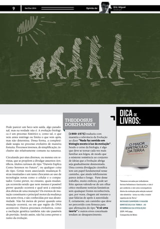 Pode parecer um beco sem saída, algo parado-
xal, mas na verdade não é. A evolução biológi-
ca é um processo histórico e, como tal, o que
vem antes restringe ou limita o que vem após,
mas não determina. Dessa forma, a complexi-
dade surgiu no processo evolutivo de maneira
fortuita. Processos inversos, de simplificação, in-
clusive são relativamente comuns na natureza.
Circulando por sites diversos, ou mesmo em re-
vistas, que se propõem a divulgar assuntos cien-
tíficos, títulos curiosos do tipo “Darwin Explica
Como Seremos no Futuro”, ou qualquer coisa
do tipo. Certas vezes associando mudanças fí-
sicas inusitadas e um tanto chocantes ao uso de
tecnologias novas como o celular e o compu-
tador. Como prever, no entanto, quais mudan-
ças ocorrerão sendo que nem mesmo é possível
prever quando ocorrerá e qual será a extensão
dos efeitos de uma mutação? Os eventos de mu-
tação constituem o principal motor da mudança
nos seres vivos, e são conhecidas por sua aleato-
riedade. Não há meios de prever quando uma
mutação ocorrerá, ou em que região do DNA
acontecerá. Outros processos evolutivos, como
a oscilação genética também não são passíveis
de previsão. Sendo assim, não há como prever o
rumo da evolução.
(1900-1975) traduziu com
maestria a relevância da Evolução
ao dizer “Nada faz sentido em
biologia exceto à luz da evolução”.
Sendo o cerne da biologia, é algo
que deve se tornar cada vez mais
familiar aos leigos, de modo que
a existente resistência ao conjunto
de ideias que a Evolução abriga
seja gradualmente desmontada.
Uma correta divulgação científica
tem um papel fundamental nesse
caminho, que ainda infelizmente
parece árduo e longo. Parte desse
trabalho, muito embora, pode ser
feito apenas valendo-se de um olhar
cético mediante notícias fantásticas
sem quaisquer fontes reconhecíveis,
que, por vezes, chegam até mesmo a
usar falácias de apelo à autoridade.
É, certamente, um caminho que deve
ser percorrido com firmeza para
que afirmações do tipo “é só uma
teoria” e outros erros conceituais
tendam ao desaparecimento.
“Estamos cercados por infindáveis
formas belíssimas e fascinantes, e não é
por acidente, e sim uma consequência
direta da evolução pela seleção natural
não-aleatória - única na vida, o maior
espetáculo da Terra.”
Richard dawkins: O Maior
Espetáculo da Terra - As
Evidências da Evolução
2009, 440 págs,
Companhia de Bolso
Dica de
Livros:Theodosius
Dobzhansky
Set/Out 2014
9 Opinião de: Eric Miguel
Biologo
 