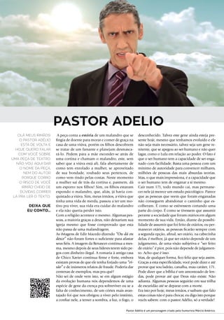 A peça conta a estória de um malandro que se
fingia de doente para morar e comer de graça na
casa de uma viúva, porém os filhos descobrem
se tratar de um farsante e planejam desmasca-
rá-lo. Pedem para a mãe esconder-se atrás de
uma cortina e chamam o malandro, este, sem
saber que a viúva está ali, fala abertamente de
como tem enrolado a mulher, se aproveitado
de sua bondade, roubado seus pertences, de
como vem rindo pelas costas. Neste momento
a mulher sai de trás da cortina e, pasmem, dá
um esporro nos filhos! Sim, os filhos estavam
expondo o malandro, que, aliás, já havia con-
quistado a viúva. Sim, meus irmãos, a viúva que
tinha uma vida de merda, passou a ter um mo-
tivo pra viver, sua vida era cuidar do malandro
e ela não queria perder isto.
Com a religião acontece o mesmo. Algumas pes-
soas, a maioria graças a deus, não deixariam sua
igreja mesmo que fosse comprovado que esta
não passa de uma malandragem.
As iMagens de Edir Macedo dizendo “Ou dá ou
desce” não foram fortes o suficiente para afastar
seus fiéis. A imagem da Renascer continua a mes-
ma, mesmo depois de seus líderes terem sido pe-
gos com dinheiro ilegal. A romaria à antiga casa
de Chico Xavier continua firme e forte, embora
existam provas de que ele tenha forjado uma “vi-
são” e de inúmeros relatos de fraude. Poderia dar
centenas de exemplos, mas pra quê?
Não sei de onde vem isto, se em algum estágio
da evolução humana nós dependemos de uma
espécie de gene da crença pra sobreviver ou se a
falta de conhecimento, de um córtex mais avan-
tajado foi que nos obrigou a viver pelo instinto,
a confiar nele, a temer a sombra, a luz, o fogo, o
desconhecido. Talvez este gene ainda esteja pre-
sente hoje, mesmo que tenhamos evoluído e ele
não seja mais necessário, talvez seja um gene re-
nitente, que se apegou ao ser humano e não quer
lagar, como o Lula em relação ao poder. O fato é
que o ser humano tem a capacidade de ser enga-
nado com facilidade. Basta uma pessoa com um
mínimo de autoridade para convencer milhares,
milhões de pessoas das mais absurdas teorias.
Mas, o que mais impressiona, é a capacidade que
o ser humano tem de enganar a si mesmo. 
Cair num 171, todo mundo cai, mas permane-
cer nele já merece um estudo psicológico. Parece
que as pessoas que veem que foram enganadas
não conseguem abandonar o caminho que es-
colheram. É como se estivessem cortando uma
parte do corpo. É como se tivessem que assumir
perante a sociedade que foram otários em algum
momento de sua vida. Então, diante da possibi-
lidade de assumir que foi feito de otários, ou per-
manecer otários, as pessoas ficarão sempre com
a segunda opção, afinal, ser otário, na cabecinha
delas, é melhor, já que ser otário depende de um
julgamento, de uma visão subjetiva e “ser feito
de otário” é pior, pois não depende de julgamen-
to. Acho que é isso.
Mas, de qualquer forma, fico feliz que seja assim.
Graças a esta especificidade, você pode dizer e até
provar que sou ladrão, canalha, mau caráter, 171.
Pode dizer que a bíblia é um amontoado de len-
das, pode provar até que Deus não existe. Não
adianta. Algumas pessoas seguirão em sua trilha
de escuridão até se deparar com a morte.
Era isto por hoje, meus irmãos, e saibam que falo
estas coisas não é para chocar, eu digo isto porque
vocês sabem: com o pastor Adélio, só a verdade!
Olá meus irmãos!
O pastor Adélio
está de volta e
hoje quero falar
com você sobre
uma peça de teatro.
Não vou aqui dar
o nome da peça,
nem do autor
porque corro
o risco de você
irmão cheio de
dúvidas correr
lá pra ler o texto..
DEIXA QUE
EU CONTO...
PASTOR ADELIO
Pastor Adélio é um personagem criado pelo humorista Márcio Américo.
 