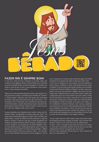 Fazer rir é sempre bom!
E, sem riso, nada de bom veríamos no mundo, aliás, não
veríamos coisa alguma, afinal o humor flerta com os limites
de uma sociedade desde o tempo dos gregos! A comédia, em
todas as suas facetas, revela o que pensamos, como pensa-
mos e o que tentamos esconder!
Talvez por conta do politicamente correto e da onda de cen-
sura que temos vivido, a comédia até se dividiu em “humor”
e “humor negro”. Absurdo, não? Tem gente que acha graça
de muita coisa, pois senso de humor é que nem braço... “Cê”
entendeu, né? E, brincando com os limites do que pode ser-
vir de brincadeira, muitos humoristas foram castrados: Ra-
finha Bastos, Fabio Porchat, Danilo Gentili e tantos outros.
Se o tema for religião então, nem se fala!
Gustavo Mendes, que interpreta uma versão cômica da Pre-
sidente Dilma, foi agredido em pleno palco por dizer: “foi
Jesus quem transformou água em vinho” para concluir uma
piada sobre a venda de bebida alcoólica durante o jogo do
Brasil x Croácia. O que fez com que o chefe de gabinete do
prefeito da cidade de Búzios (RJ) se irritasse e subisse ao pal-
co para “justificar” uma piada que cita Jesus! Religião é mes-
mo uma piada pronta e muita gente ignora isso! O que tem
demais uma pessoa beber? Se beber fosse proibido, a Bíblia
não citaria mais de 200 vezes a palavra vinho... Ou é proibi-
do ou é bom demais! Feliz seria eu em ser religioso e “pé de
cana”. Já pensou ter um deus que transforma água em bebida
alcoólica? Eu veneraria ele todos os dias da minha vida!
O riso não só desperta em nós a graça, mas nos desperta o
senso crítico e a reflexão. E tudo o que desperta senso crítico
é perigoso. Por isso houveram tantas censuras, por exemplo,
na época da Ditadura Militar no Brasil. E se tudo o que é po-
pular é um tema em potencial, religião não ficaria de fora!
Aquilo que é sagrado para uns, não é para outros, aquilo que
é engraçado para uns, nem sempre será para todos. Então,
não há um limite claro sobre o que dizer e o que não pode
virar piada. Ainda mais no Brasil, onde você ser descendente
de português é motivo de piada, se for gay, se for negro e se
for nordestino! Gaúchos brincam com cariocas, paulistas
com mineiros e por aí vai! Existem piadas que tem no fundo
uma realidade encrustada, outros um preconceito que jaz
muito antes das pessoas que contam tais piadas. Aí vai do
nível intelectual da pessoa em rir com piadas do Zorra Total
ao invés do Monty Python. Você elege o melhor!
Se não existe ateu em avião caindo, então não existe crente
em hospital para fazer cirurgia no joelho, não é mesmo Val-
domiro? Vamos ver se vocês são bons de adivinhação:
O que é, o que é: tem gente que entra em transe e vê o futu-
ro, mas não é macumba; quando você diz que viu um anjo
ninguém lhe interna; tem gente que não morre?
São os X-Men, abestado! Pensava que eu “tava” falando de
que? Do cristianismo? =P
 