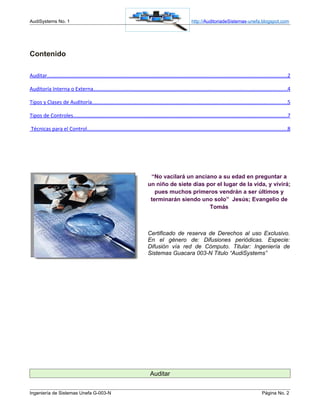 AudiSystems No. 1                                                                                         http://AuditoriadeSistemas-unefa.blogspot.com




Contenido

Auditar....................................................................................................................................................................2

Auditoría Interna o Externa....................................................................................................................................4

Tipos y Clases de Auditoría.....................................................................................................................................5

Tipos de Controles..................................................................................................................................................7

Técnicas para el Control.........................................................................................................................................8




                                                                              “No vacilará un anciano a su edad en preguntar a
                                                                             un niño de siete días por el lugar de la vida, y vivirá;
                                                                                pues muchos primeros vendrán a ser últimos y
                                                                              terminarán siendo uno solo” Jesús; Evangelio de
                                                                                                    Tomás



                                                                             Certificado de reserva de Derechos al uso Exclusivo.
                                                                             En el género de: Difusiones periódicas. Especie:
                                                                             Difusión vía red de Cómputo. Titular: Ingeniería de
                                                                             Sistemas Guacara 003-N Titulo “AudiSystems”




                                                                               Auditar


Ingeniería de Sistemas Unefa G-003-N                                                                                                                     Página No. 2
 