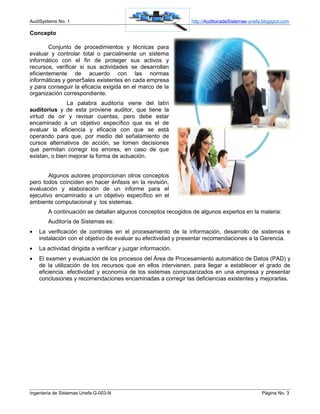 AudiSystems No. 1                                             http://AuditoriadeSistemas-unefa.blogspot.com

Concepto

        Conjunto de procedimientos y técnicas para
evaluar y controlar total o parcialmente un sistema
informático con el fin de proteger sus activos y
recursos, verificar si sus actividades se desarrollan
eficientemente de acuerdo con las normas
informáticas y gener5ales existentes en cada empresa
y para conseguir la eficacia exigida en el marco de la
organización correspondiente.
               La palabra auditoría viene del latín
auditorius y de esta proviene auditor, que tiene la
virtud de oir y revisar cuentas, pero debe estar
encaminado a un objetivo específico que es el de
evaluar la eficiencia y eficacia con que se está
operando para que, por medio del señalamiento de
cursos alternativos de acción, se tomen decisiones
que permitan corregir los errores, en caso de que
existan, o bien mejorar la forma de actuación.


        Algunos autores proporcionan otros conceptos
pero todos coinciden en hacer énfasis en la revisión,
evaluación y elaboración de un informe para el
ejecutivo encaminado a un objetivo específico en el
ambiente computacional y los sistemas.
        A continuación se detallan algunos conceptos recogidos de algunos expertos en la materia:
        Auditoría de Sistemas es:
•   La verificación de controles en el procesamiento de la información, desarrollo de sistemas e
    instalación con el objetivo de evaluar su efectividad y presentar recomendaciones a la Gerencia.
•   La actividad dirigida a verificar y juzgar información.
•   El examen y evaluación de los procesos del Área de Procesamiento automático de Datos (PAD) y
    de la utilización de los recursos que en ellos intervienen, para llegar a establecer el grado de
    eficiencia, efectividad y economía de los sistemas computarizados en una empresa y presentar
    conclusiones y recomendaciones encaminadas a corregir las deficiencias existentes y mejorarlas.




Ingeniería de Sistemas Unefa G-003-N                                                          Página No. 3
 