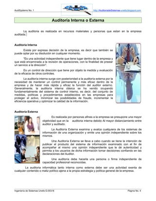AudiSystems No. 1                                                http://AuditoriadeSistemas-unefa.blogspot.com



                                 Auditoría Interna o Externa

       La auditoria es realizada en recursos materiales y personas que estan en la empresa
auditada.


Auditoría Interna
      Existe por expresa decisión de la empresa, es decir que también se
puede optar por su disolución en cualquier momento.
       "Es una actividad independiente que tiene lugar dentro de la empresa y
que está encaminada a la revisión de operaciones, con la finalidad de prestar
un servicio a la dirección".
        Es un control de dirección que tiene por objeto la medida y evaluación
de la eficacia de otros controles.
        La auditoría interna surge con posterioridad a la auditoría externa por la
necesidad de mantener un control permanente y más eficaz dentro de la
empresa y de hacer más rápida y eficaz la función del auditor externo.
Generalmente, la auditoría interna clásica se ha venido ocupando
fundamentalmente del sistema de control interno, es decir, del conjunto de
medidas, políticas y procedimientos establecidos en las empresas para
proteger el activo, minimizar las posibilidades de fraude, incrementar la
eficiencia operativa y optimizar la calidad de la información.


Auditoría Externa
                                 Es realizada por personas afines a la empresa se presupone una mayor
                         objetividad que en la auditoria interna debido Al mayor distanciamiento entre
                         auditor y auditado.
                                La Auditoría Externa examina y evalúa cualquiera de los sistemas de
                         información de una organización y emite una opinión independiente sobre los
                         mismos.
                                Una Auditoría Externa se lleva a cabo cuando se tiene la intención de
                         publicar el producto del sistema de información examinado con el fin de
                         acompañar al mismo una opinión independiente que le dé autenticidad y
                         permita a los usuarios de dicha información tomar decisiones confiando en las
                         declaraciones del Auditor.
                                Una auditoría debe hacerla una persona o firma independiente de
                         capacidad profesional reconocidas.
        La auditoria informática tanto interna como externa debe ser una actividad exenta de
cualquier contenido o matiz político ajena a la propia estrategia y política general de la empresa.




Ingeniería de Sistemas Unefa G-003-N                                                             Página No. 4
 