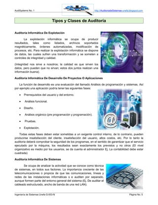 AudiSystems No. 1                                               http://AuditoriadeSistemas-unefa.blogspot.com



                                 Tipos y Clases de Auditoría

Auditoria Informática De Explotación

       La explotación informática se ocupa de producir
resultados,    tales   como     listados,   archivos    soportados
magnéticamente, órdenes automatizadas, modificación de
procesos, etc. Para realizar la explotación informática se dispone
de datos, las cuales sufren una transformación y se someten a
controles de integridad y calidad.

(Integridad nos sirve a nosotros; la calidad es que sirven los
datos, pero pueden que no sirvan; estos dos juntos realizan una
información buena).

Auditoria Informática De Desarrollo De Proyectos O Aplicaciones

    La función de desarrollo es una evaluación del llamado Análisis de programación y sistemas. Así
por ejemplo una aplicación podría tener las siguientes fases:

    •   Prerrequisitos del usuario y del entorno.

    •    Análisis funcional.

    •   Diseño.

    •    Análisis orgánico (pre programación y programación).

    •    Pruebas.

    •   Explotación.

    Todas estas fases deben estar sometidas a un exigente control interno, de lo contrario, pueden
producirse insatisfacción del cliente, insatisfacción del usuario, altos costos, etc. Por lo tanto la
auditoria deberá comprobar la seguridad de los programas, en el sentido de garantizar que el servicio
ejecutado por la máquina, los resultados sean exactamente los previstos y no otros (El nivel
organizativo es medio por los usuarios, se da cuenta el administrador Ej. La contabilidad debe estar
cuadrada)

Auditoria Informática De Sistemas

       Se ocupa de analizar la actividad que se conoce como técnica
de sistemas, en todos sus factores. La importancia creciente de las
telecomunicaciones o propicia de que las comunicaciones, líneas y
redes de las instalaciones informáticas s e auditen por separado,
aunque formen parte del entorno general del sistema (Ej. De auditar el
cableado estructurado, ancho de banda de una red LAN).


Ingeniería de Sistemas Unefa G-003-N                                                            Página No. 5
 