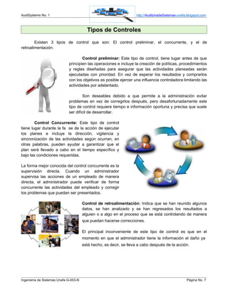 AudiSystems No. 1                                                   http://AuditoriadeSistemas-unefa.blogspot.com



                                         Tipos de Controles
        Existen 3 tipos de control que son: El control preliminar, el concurrente, y el de
retroalimentación.

                                     Control preliminar: Este tipo de control, tiene lugar antes de que
                             principien las operaciones e incluye la creación de políticas, procedimientos
                             y reglas diseñadas para asegurar que las actividades planeadas serán
                             ejecutadas con prioridad. En vez de esperar los resultados y comprarlos
                             con los objetivos es posible ejercer una influencia controladora limitando las
                             actividades por adelantado.

                                     Son deseables debido a que permite a la administración evitar
                             problemas en vez de corregirlos después, pero desafortunadamente este
                             tipo de control requiere tiempo e información oportuna y precisa que suele
                             ser difícil de desarrollar.

        Control Concurrente: Este tipo de control
tiene lugar durante la fa se de la acción de ejecutar
los planes e incluye la dirección, vigilancia y
sincronización de las actividades según ocurran, en
otras palabras, pueden ayudar a garantizar que el
plan será llevado a cabo en el tiempo específico y
bajo las condiciones requeridas.

La forma mejor conocida del control concurrente es la
supervisión directa. Cuando un administrador
supervisa las acciones de un empleado de manera
directa, el administrador puede verificar de forma
concurrente las actividades del empleado y corregir
los problemas que puedan ser presentados.

                                       Control de retroalimentación: Indica que se han reunido algunos
                                       datos, se han analizado y se han regresados los resultados a
                                       alguien o a algo en el proceso que se está controlando de manera
                                       que puedan hacerse correcciones.

                                       El principal inconveniente de este tipo de control es que en el
                                       momento en que el administrador tiene la información el daño ya
                                       está hecho, es decir, se lleva a cabo después de la acción.




Ingeniería de Sistemas Unefa G-003-N                                                                Página No. 7
 