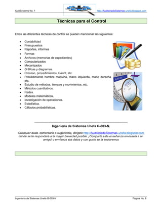 AudiSystems No. 1                                                               http://AuditoriadeSistemas-unefa.blogspot.com



                                       Técnicas para el Control

Entre las diferentes técnicas de control se pueden mencionar las siguientes:

    •   Contabilidad
    •   Presupuestos
    •   Reportes, informes
    •   Formas
    •   Archivos (memorias de expedientes)
    •   Computarizados
    •   Mecanizados
    •   Gráficas y diagramas.
    •   Proceso, procedimientos, Gannt, etc.
    •   Procedimiento hombre maquina, mano izquierda, mano derecha
        etc.
    •   Estudio de métodos, tiempos y movimientos, etc.
    •   Métodos cuantitativos.
    •   Redes.
    •   Modelos matemáticos.
    •   Investigación de operaciones.
    •   Estadística.
    •   Cálculos probabilísticas.




                ------------------------------------------------------------------------------------------------
                                  Ingeniería de Sistemas Unefa G-003-N.

  Cualquier duda, comentario o sugerencia, dirígete http://AuditoriadeSistemas-unefa.blogspot.com
  donde se te responderá a la mayor brevedad posible. ¡Comparte esta enseñanza envíasela a un
                    amigo! o envíanos sus datos y con gusto se la enviaremos




Ingeniería de Sistemas Unefa G-003-N                                                                               Página No. 8
 