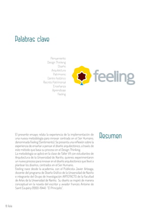 10 Aula
El presente ensayo relata la experiencia de la implementación de
una nueva metodología para innovar centrada en el Ser Humano,
denominada Feeling (Sentimiento). Se presenta una reflexión sobre la
experiencia de enseñar a pensar el diseño arquitectónico, a través de
este método que basa su proceso en el Design Thinking.
La metodología se aplicó en la clase de Taller VII con estudiantes de
Arquitectura de la Universidad de Nariño, quienes experimentaron
un nuevo proceso para innovar en el diseño arquitectónico que llevó a
plantear los diseños, centrados en el Ser Humano.
Feeling nace desde la academia, con el Publicista Javier Arteaga,
docente del programa de Diseño Gráfico de la Universidad de Nariño
e integrante del Grupo de Investigación ARTEFACTO de la Facultad
de Artes de la Universidad de Nariño. Su diseño se inspiró de manera
conceptual en la novela del escritor y aviador francés Antoine de
Saint Exupéry (1900-1944): ”El Principito”.
Resumen
Palabras clave
Pensamiento
Design Thinking
Diseño
Arquitectura
Patrimonio
Centro histórico
Recinto Patrimonial
Enseñanza
Aprendizaje
Feeling
 