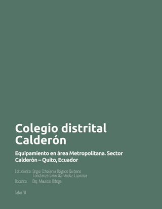 106 Aula
Colegio distrital
Calderón
Equipamiento en área Metropolitana. Sector
Calderón – Quito, Ecuador
Estudiante: Angie Sthefania Delgado Burbano
Constanza Sarai Hernández Espinosa
Docente: Arq. Mauricio Ortega
Taller VI
 