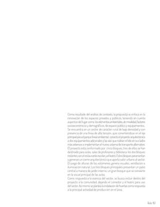 Aula 107
Como resultado del análisis de contexto, la propuesta se enfoca en la
renovación de los espacios privados y públicos, teniendo en cuenta
aspectos del lugarcomo:loselementosambientales,demovilidad,factores
socioeconómicos y demográficos, de espacio público y equipamientos.
Se encuentra en un sector de carácter rural de baja densidad y con
presencia de una línea de alta tensión, que convirtiéndose en el eje
principalparaelparquelinealambiental, conectaelproyectoarquitectónico
adosequipamientosadicionalesylasvíasquerodeanelloteensuslados
másextensoseimplementanelnuevosistemadetransportealternativo.
El proyecto está conformado por cinco bloques, tres de ellos se han
destinado para aulas, salas de profesores y biblioteca, los dos bloques
restantessonelrestauranteescolaryelteatro.Estosbloquesparamentan
y generan un cierre arquitectónico que aporta valor urbano al sector.
El juego de alturas de los volúmenes genera visuales, ventilación e
iluminación natural. Los tres bloques principales presentan un patio
central a manera de jardín interno, un gran bosque que se convierte
en la visual principal de las aulas.
Como respuesta a la esencia del sector, se busca incluir dentro del
proyecto a la comunidad, dejando el comedor y el teatro para uso
delsector.Asímismoseplantealainstalacióndehuertascomorespuesta
a la principal actividad de producción en el área.
 