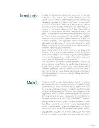 Aula 11
Se debe ser Docente Universitario para aprender a ser Docente
Universitario. Con la experiencia y los conocimientos adquiridos se
aprende a conocer el mundo académico y profesional que contextualiza
elprocesodeenseñanza–aprendizajedeldiseño,paraestecaso,eldiseño
arquitectónico. Enseñar arquitectura no es comunicar conocimientos
precisos que parten de certidumbres científicas o tecnológicas, no
es narrar o exponer conceptos, eventos, fechas, interpretaciones,
como en el caso de algunas disciplinas humanísticas, tampoco se
refiereauncontenidobiendelimitado,establecidoporotros,alcualuno
se refiere sin temor a equivocaciones. Es más bien, abrirle al estudiante
un espacio para pensar, innovar, reflexionar y referenciar; en el cual
el ejercicio de prueba y error le permita ir haciendo comprobaciones
sobre los temas de la disciplina y de esta manera lo lleve al conocimiento
de los recursos que el arquitecto dispone, de sus fundamentos, sus
facilidades personales y sus limitaciones.
Es así como a lo largo de la carrera, mientras se van adquiriendo
destrezas y técnicas, se profundiza en las referencias teóricas e históricas
a nivel universal y local. Todo eso luce muy complicado y de hecho
lo es; enseñar arquitectura no es fácil y menos fácil es, si se quiere
enseñar a pensar, a pensar el diseño arquitectónico.
Para los docentes universitarios que se enfrentan a este tipo de
carreras, enseñar a pensar el diseño, trae grandes retos. Innovar desde el
Aula de Clases, puede ser el comienzo del camino correcto para el
verdadero aprendizaje. Este texto presenta una reflexión sobre la
experienciadeenseñarapensareldiseñoarquitectónico,atravésdeuna
metodología innovadora, basada en el Design Thinking,denominada:
Feeling (Sentimiento).
Estudiantes de VII semestre de Arquitectura de la Universidad de
Nariño, experimentaron un nuevo proceso para innovar en el diseño
arquitectónico que llevó a plantear los diseños, centrados en el Ser
Humano. La metodología se ha denominado: Feeling (Sentimiento),
lacualnacedesdelaacademia,conelPublicistaJavierArteaga,docentedel
programa de Diseño Gráfico de la Universidad de Nariño. El diseño
de Feeling se inspiró de manera conceptual en la novela del escritor
yaviadorfrancésAntoinedeSaintExupéry(1900-1944):”ElPrincipito”.
Feeling, más que una metodología es un sistema para innovar. A través
de un Kit de herramientas, así como el Principito viaja de planeta en
planeta, los estudiantes también experimentan el proceso de diseño,
con las etapas que se han titulado: Despegar, Volar, Explorar y Aterrizar.
Despegar plantea el desafío o reto de diseño; la observación y la empatía
son sus principales herramientas. Volar es una fase para soñar,
Introducción
Método
 