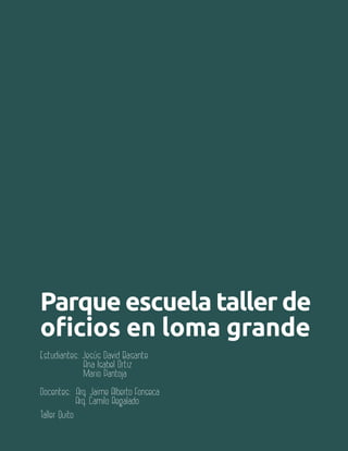 Aula 111
Parque escuela taller de
oficios en loma grande
Estudiantes: Jesús David Basante
Ana Isabel Ortiz
Mario Pantoja
Docentes: Arq. Jaime Alberto Fonseca
Arq. Camilo Regalado
Taller Quito
 