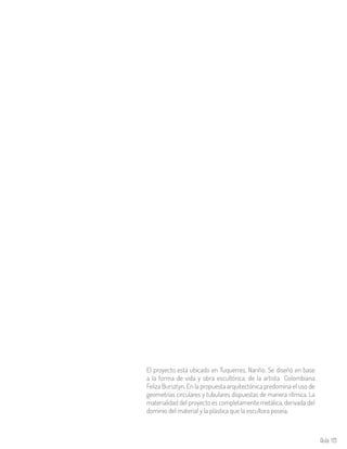 Aula 119
El proyecto está ubicado en Tuquerres, Nariño. Se diseñó en base
a la forma de vida y obra escultórica, de la artista Colombiana
Feliza Bursztyn. En la propuesta arquitectónica predomina el uso de
geometrías circulares y tubulares dispuestas de manera rítmica. La
materialidad del proyecto es completamente metálica, derivada del
dominio del material y la plástica que la escultora poseía.
 