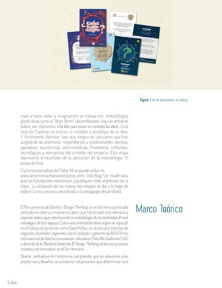12 Aula
crear y hacer volar la imaginación; se trabaja con metodologías
productivas como el “Brain Storm”, desarrollándose bajo un ambiente
lúdico, con elementos infantiles para poner en contexto las ideas. En la
fase de Explorar se realiza un modelo o prototipo de la idea.
Y finalmente Aterrizar, fase que integra las soluciones que han
surgido de las anteriores, respondiendo a condicionantes técnicas,
operativas, económicas, administrativas, financieras, culturales,
tecnológicas y normativas del contexto del proyecto. Esta etapa
representa el resultado de la aplicación de la metodología: El
producto final.
El proceso completo del Taller VII se puede visitar en:
www.lamemoriaurbana.wordpress.com, este blog fue creado para
que los Estudiantes interactúen y publiquen todo el proceso de la
clase. La utilización de las nuevas tecnologías se dio a lo largo de
todo el curso y estuvo subordinada a la pedagogía desarrollada.
Figura 1. Kit de Herramientas de Feeling.
Marco TeóricoEl Pensamiento de Diseño o Design Thinking es un término que ha sido
utilizado en diversos momentos pero que ha tomado una relevancia
especialdadoaqueestállevandolametodologíadelacreatividadalnivel
estratégicodelosnegocios.Estanuevaorientacióntieneorigenenespecial
en el trabajo de personas como David Kelley, un americano, hombre de
negocios,diseñador,ingeniero,sociofundadorygerentedeIDEO(firma
internacionaldediseñoeinnovación,ubicadaenPaloAltoCaliforniaEUA)
ydocentedelaStanfordUniversity.ElDesignThinkingcentrasusprocesos
creativoydeinnovaciónenelSerHumano.
Diseñar centrado en lo Humano es comprender que las soluciones a los
problemas y desafíos se componen de procesos que determinan una
 