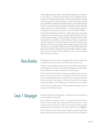 Aula 13
Plantea el desafío o reto de diseño. La observación y la empatía son
sus principales herramientas.
Los Estudiantes realizaron visitas a los lugares de intervención o
Recintos Patrimoniales, para vivenciarlos de manera directa. Estas
áreas son espacios urbanos con altos valores patrimoniales asociados
aequipamientosycostumbres,comoelquesereferenciaenlaFigura2.
Con la utilización de cámaras de video, fotografía y guías prediseñadas
para la captura de datos y desarrollo de conclusiones, los estudiantes
Feeling planea las cuatro etapas: Despegar, Volar, Explorar y Aterrizar,
las cuales se correlacionan y se alimentan de manera cíclica.
Enseñar a pensar el diseño arquitectónico para el diseño arquitectónico
conFeeling,revolucionólasmentesdelosEstudiantes,quienesestaban
acostumbrados a los talleres académicos tradicionales.
El tema del Taller VII es Diseño urbano y arquitectónico en entornos
patrimoniales. Para este caso se trabajó en el Centro Histórico de
San Juan de Pasto (Nariño) y sus Recintos Patrimoniales de: Catedral,
San Juan o Centro, San Agustín, La Merced y San Andrés, la mayoría
de ellos asociados con los Templos patrimoniales del mismo nombre.
A continuación se relata cada una de las etapas de Feeling y como se
trabajaron en el Aula de Clases.
Resultados
metodología,técnicasqueindicanunosmétodos,aptitudesquesesustentan
en unos roles y un ambiente que permite que estas entidades anteriores
funcionen.ElmétodocreativobasadoenelPensamientodeDiseñoconsiste
en primera instancia, en hacerse preguntas, plantear respuestas, observar,
vivenciar,identificarlosproblemasyencontrarinspiraciónparacrearalternativasde
solución;yensegundolugarbuscasintetizarloshallazgos,evaluar,desarrollar,
probar y ejecutar una solución definitiva. ‘ ‘Más que excepcionales, los
innovadoressonpersonasqueconfíanensímismas(KELLEY,2008).
Elprocesodepensamientodediseñoesunsistemadeespaciossuperpuestos
enlugardeunasecuenciadepasosordenados.Haytresespaciosateneren
cuenta:lainspiración,ideas,ysuaplicación(http://bitbang.mx/archives/182).
La inspiración es el problema u oportunidad que motiva la búsqueda de
soluciones; ideación es el proceso de generar, desarrollar y probar ideas; y
aplicacióneselcaminoqueconducedesdelaetapadeproyectohacalavida
delaspersonas. Enesteordendeideas,elpensamientodediseñobásicamente
pasaporestasetapas:Entender,Observar,Definir,Idear,PrototiparyTestear.
Otros autores también infieren diferentes fases como: Investigar,
Idear, Prototipar y Evaluar.
Fase 1: Despegar
 