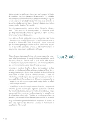 14 Aula
vivieronexperienciasquelespermitieronconocerellugarysushabitantes,
de manera real. La primera experiencia de acercamiento a los habitantes
delsectorserealizómedianteentrevistasnoestructuradasylasegunda
se hizo a través de la metodología de “inmersión en el contexto”, en
la que los estudiantes vivenciaron durante 3 días con sus noches,
cada uno de los Recintos Patrimoniales.
Todo el proceso se registró mediante vídeos, fotografías, dibujos y
notas. Como resultado de ésta experiencia se obtuvieron videos
que diagnosticaron cada uno de los lugares (Los videos en: www.
lamemoriaurbana.wordpress.com).
En el salón de clases, los Estudiantes presentaron sus experiencias
y vivencias con el usuario. Como producto se obtuvo un documento
al que se ha denominado “Mapa de empatía” el cual muestra lo
que dice, siente, piensa y hacen los usuarios o habitantes de cada
uno de los recintos recorridos. También se obtuvieron memorias de
resumen del proceso para la obtención del mapa.
Volar es la segunda etapa de Feeling, esta fase es para soñar, crear y
hacer volar la imaginación. Se trabajó distintas metodologías, pero la
más productiva fue la “lluvia de ideas” o “Brain Storm”, estas técnicas
se desarrollaron bajo un ambiente lúdico y con elementos infantiles
que permitieron contextualizar las distintas propuestas.
Teniendo en cuenta el Desafío de diseño identificado en la etapa
anterior, los estudiantes de Taller VII experimentaron el Brain Storm,
unantiguométodoparagenerarideas;estalluviadeideassedesarrolló
produciendo en cortos lapsos de tiempo (2 minutos), 5 ideas por
estudiante y por cada tópico. Los tópicos o temas que sirvieron de
base para la ideación fueron: Experiencia del Usuario, relaciones urbanas
yarquitectónicas,relacionesconelpatrimonio,equipamientos,tecnología
y sentido de pertenencia.
En carteleras, los estudiantes escribieron el desafío y originaron 6
columnas que les sirvieron para organizar los tópicos y las ideas.
Una vez obtenidas las ideas, algunas interesantes, otras no tanto; se escogió
unaporcadatópicoyluegosemezclaronparaobtenerlaIdeaGeneral
de Intervención o Concepto. Esta idea se constituye en el insumo
primordialparaeldiseñourbanodondeiríanimplantadoslosproyectos.
De igual manera se generaron memorias del proceso de la Lluvia de
Ideas hasta llegar a la Idea definitiva o Concepto de Intervención en
cada Recinto Patrimonial.
Fase 2: Volar
 