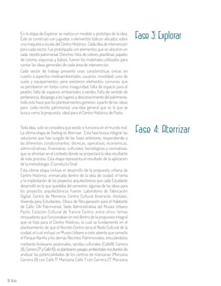 18 Aula
En la etapa de Explorar se realiza un modelo o prototipo de la idea.
Éste se construyó con juguetes o elementos lúdicos ubicados sobre
una maqueta a escala,delCentroHistórico. Cadaideadeintervención
para cada sector, fue prototipada con elementos que se ubicaron en
cada recinto patrimonial. Chinches, hilos de colores, plastilinas, papeles
de colores, espumas y balsos, fueron los materiales utilizados para
contar las ideas generales de cada área de intervención.
Cada sector de trabajo presentó unas características únicas en
cuanto a aspectos medioambientales, usuarios, movilidad, usos de
suelo y equipamientos; pero existieron elementos comunes que
se percibieron en todos como inseguridad, falta de espacio para el
peatón, falta de espacios ambientales o verdes, falta de sentido de
pertenencia, desapego a los lugares y desconocimiento del patrimonio;
todo esto hace que los planteamientos generen, a partir de las ideas
para cada recinto patrimonial, una idea general que es la que se
busca como la propuesta ideal para el Centro Histórico de Pasto.
Toda idea, solo se considera que existe si funciona en el mundo real.
La última etapa de Feeling es Aterrizar. Esta fase busca integrar las
soluciones que han surgido de las fases anteriores, respondiendo a
las diferentes condicionantes: técnicas, operativas, económicas,
administrativas, financieras, culturales, tecnológicas y normativas,
que se afrontan en el contexto donde se proyectará la idea resultante
de este proceso. Esta etapa representa el resultado de la aplicación
de la metodología: El producto final.
Esta última etapa incluye el desarrollo de la propuesta urbana de
Centro Histórico, enmarcada dentro de la idea de ciudad, el tema
y la implantación de los proyectos arquitectónicos que cada Estudiante
desarrolló en lo que quedaba del semestre; algunas de las ideas para
los proyectos arquitectónicos fueron: Laboratorio de Fabricación
Digital, Centro de Memoria, Centro Cultural Itinerante, Hostales,
Vivienda para Estudiantes, Clínica de Recuperación para el Habitante
de Calle, CAI Patrimonial, Sede Administrativa del Museo Urbano
Pasto, Estación Cultural de Tranvía Centro, entre otros; temas
innovadores que funcionaban en red dentro de la propuesta integral
que se hizo para el Centro Histórico, la cual se fundamentó en el
planteamiento de que el Recinto Centro sería el Nodo Cultural de la
ciudad, el cual incluyó un Museo Urbano a cielo abierto que conectó
el Parque Nariño y los demás Recintos Patrimoniales, vinculándolos
mediante bulevares peatonales, sendas culturales (Calle18, Carrera
26,Carrera27yCalle16),seplantearonpasajesambientalesresultantesde
analizar las potencialidades de los centros de manzanas (Manzana
Carrera 26 con Calle 17, Manzana Calle 7 con Carrera 27, Manzana
Fase 3: Explorar
Fase 4: Aterrizar
 