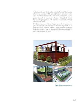 Aula 19
TeatroImperial),ciclorutasdeenlaceentre losRecintosPatrimoniales
y los bordes urbano y rural de la ciudad. Así como la transformación
delasplazoletasexistentesfrenteacadaTemplopatrimonialenlugares
para el desarrollo de expresiones culturales y el trazado de vías de
tráfico restringido, peatonal y de movilidad alternativa (ciclorutas)
en el Recinto Centro.
El trabajo concluyó con el desarrollo y la representación planimetría
y tridimensional de cada proyecto arquitectónico implantado en la
propuesta urbana de Centro Histórico. Los proyectos arquitectónicos
sedesarrollaronensusaspectos simbólico,funcional,formal,tecnológico,
técnico, ambiental, entre otros.
Figura 14. Imágenes de algunos Proyectos
 