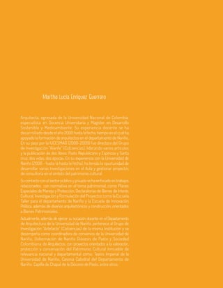 22 Aula
Arquitecta, egresada de la Universidad Nacional de Colombia,
especialista en Docencia Universitaria y Magíster en Desarrollo
Sostenible y Medioambiente. Su experiencia docente se ha
desarrollado desde el año 2000 hasta la fecha, tiempo en el cual ha
apoyado la formación de arquitectos en el departamento de Nariño.
En su paso por la IUCESMAG (2000-2009) fue directora del Grupo
de Investigación “Alarife” (Colciencias), liderando varios artículos
y la publicación de dos libros: Pasto Republicano y Espinoza y Santa
cruz, dos vidas, dos épocas. En su experiencia con la Universidad de
Nariño (2000 - hasta la hasta la fecha), ha tenido la oportunidad de
desarrollar varias Investigaciones en el Aula y gestionar proyectos
de consultoría en el ámbito del patrimonio cultural.
Sucontactoconelsectorpúblicoyprivadosehaenfocadoentrabajos
relacionados con normativa en el tema patrimonial, como Planes
Especiales de Manejo y Protección, Declaratorias de Bienes de Interés
Cultural, Investigación y Formulación del Proyectos como la Escuela
Taller para el departamento de Nariño y la Escuela de Innovación
Política, además de diseños arquitectónicos y construcción, orientados
a Bienes Patrimoniales.
Actualmente, además de ejercer su vocación docente en el Departamento
de Arquitectura de la Universidad de Nariño, pertenece al Grupo de
Investigación “Artefacto” (Colciencias) de la misma Institución y se
desempeña como coordinadora de convenios de la Universidad de
Nariño, Gobernación de Nariño Diócesis de Pasto y Sociedad
Colombiana de Arquitectos; con proyectos orientados a la valoración,
protección y conservación del Patrimonio Cultural Inmueble de
relevancia nacional y departamental como: Teatro Imperial de la
Universidad de Nariño, Casona Catedral del Departamento de
Nariño, Capilla de Chapal de la Diócesis de Pasto, entre otros.
Martha Lucía Enríquez Guerrero
 